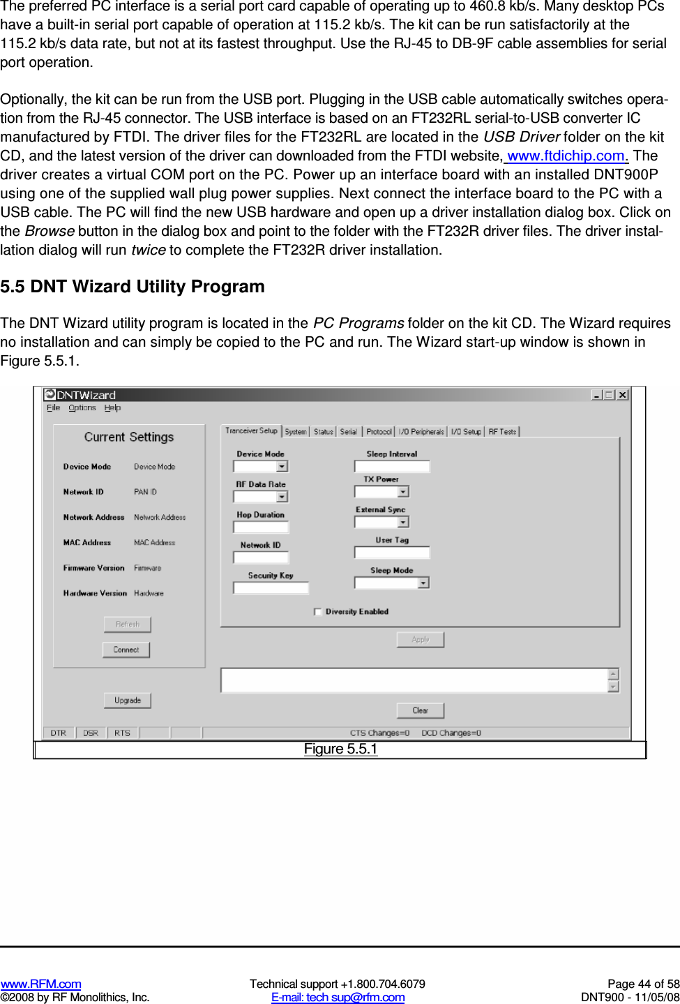  www.RFM.com  Technical support +1.800.704.6079  Page 44 of 58 ©2008 by RF Monolithics, Inc.  E-mail: tech sup@rfm.com  DNT900 - 11/05/08  The preferred PC interface is a serial port card capable of operating up to 460.8 kb/s. Many desktop PCs have a built-in serial port capable of operation at 115.2 kb/s. The kit can be run satisfactorily at the 115.2 kb/s data rate, but not at its fastest throughput. Use the RJ-45 to DB-9F cable assemblies for serial port operation. Optionally, the kit can be run from the USB port. Plugging in the USB cable automatically switches opera-tion from the RJ-45 connector. The USB interface is based on an FT232RL serial-to-USB converter IC manufactured by FTDI. The driver files for the FT232RL are located in the USB Driver folder on the kit CD, and the latest version of the driver can downloaded from the FTDI website, www.ftdichip.com. The driver creates a virtual COM port on the PC. Power up an interface board with an installed DNT900P using one of the supplied wall plug power supplies. Next connect the interface board to the PC with a USB cable. The PC will find the new USB hardware and open up a driver installation dialog box. Click on the Browse button in the dialog box and point to the folder with the FT232R driver files. The driver instal-lation dialog will run twice to complete the FT232R driver installation. 5.5 DNT Wizard Utility Program The DNT Wizard utility program is located in the PC Programs folder on the kit CD. The Wizard requires no installation and can simply be copied to the PC and run. The Wizard start-up window is shown in Figure 5.5.1.  Figure 5.5.1 