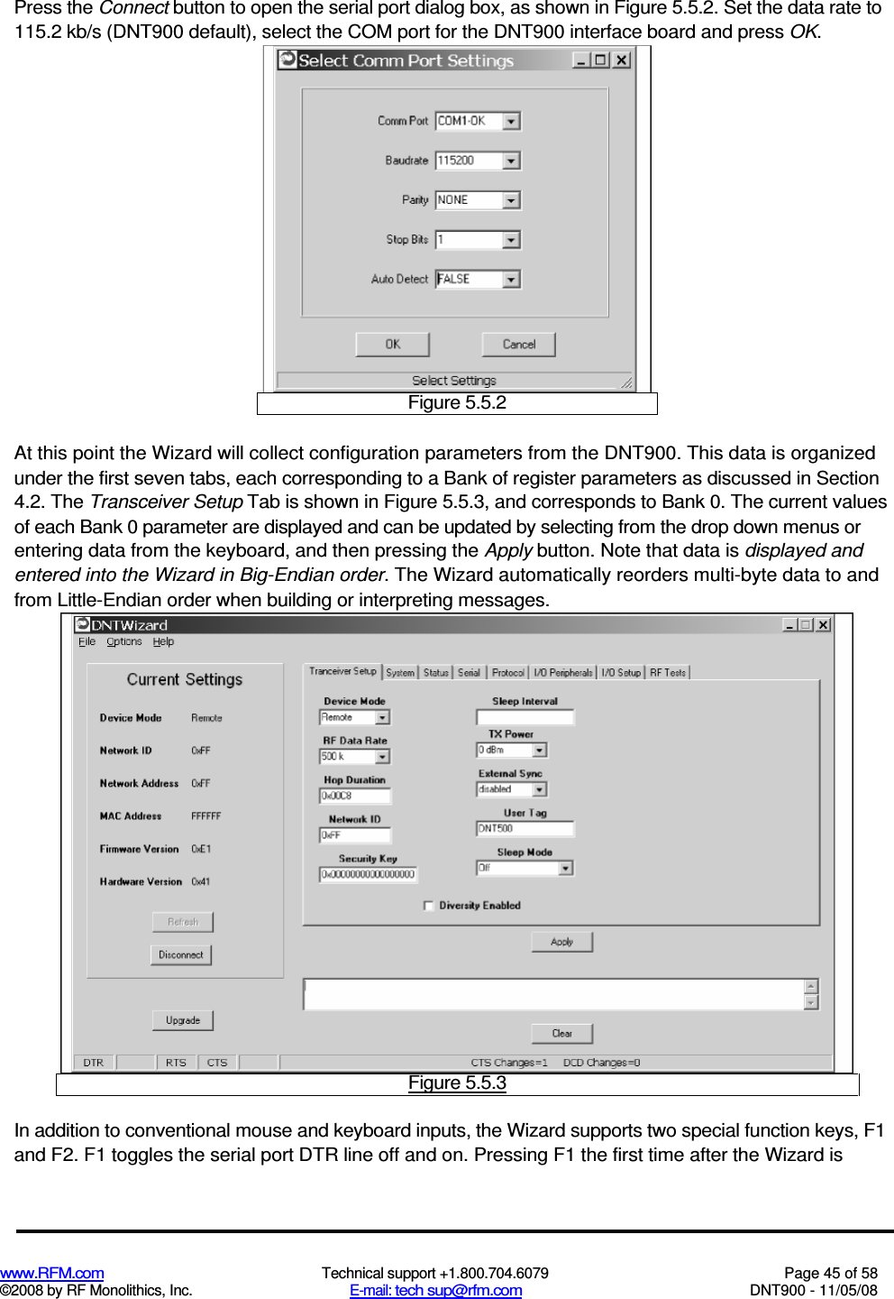  www.RFM.com  Technical support +1.800.704.6079  Page 45 of 58 ©2008 by RF Monolithics, Inc.  E-mail: tech sup@rfm.com  DNT900 - 11/05/08 Press the Connect button to open the serial port dialog box, as shown in Figure 5.5.2. Set the data rate to 115.2 kb/s (DNT900 default), select the COM port for the DNT900 interface board and press OK.  Figure 5.5.2 At this point the Wizard will collect configuration parameters from the DNT900. This data is organized under the first seven tabs, each corresponding to a Bank of register parameters as discussed in Section 4.2. The Transceiver Setup Tab is shown in Figure 5.5.3, and corresponds to Bank 0. The current values of each Bank 0 parameter are displayed and can be updated by selecting from the drop down menus or entering data from the keyboard, and then pressing the Apply button. Note that data is displayed and entered into the Wizard in Big-Endian order. The Wizard automatically reorders multi-byte data to and from Little-Endian order when building or interpreting messages.  Figure 5.5.3 In addition to conventional mouse and keyboard inputs, the Wizard supports two special function keys, F1 and F2. F1 toggles the serial port DTR line off and on. Pressing F1 the first time after the Wizard is 