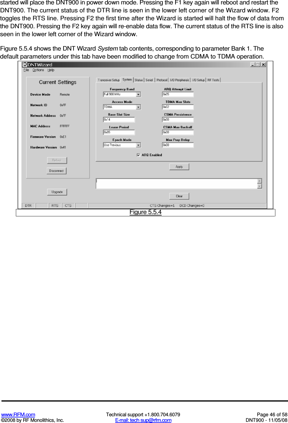  www.RFM.com  Technical support +1.800.704.6079  Page 46 of 58 ©2008 by RF Monolithics, Inc.  E-mail: tech sup@rfm.com  DNT900 - 11/05/08 started will place the DNT900 in power down mode. Pressing the F1 key again will reboot and restart the DNT900. The current status of the DTR line is seen in the lower left corner of the Wizard window. F2 toggles the RTS line. Pressing F2 the first time after the Wizard is started will halt the flow of data from the DNT900. Pressing the F2 key again will re-enable data flow. The current status of the RTS line is also seen in the lower left corner of the Wizard window. Figure 5.5.4 shows the DNT Wizard System tab contents, corresponding to parameter Bank 1. The default parameters under this tab have been modified to change from CDMA to TDMA operation.  Figure 5.5.4 