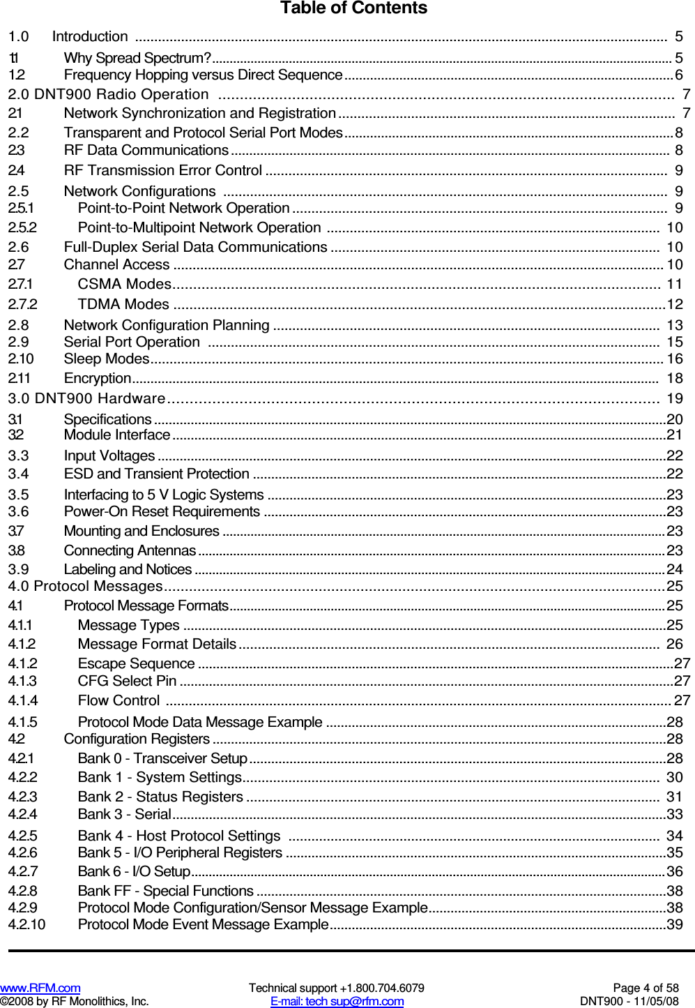  www.RFM.com  Technical support +1.800.704.6079  Page 4 of 58 ©2008 by RF Monolithics, Inc.  E-mail: tech sup@rfm.com  DNT900 - 11/05/08 Table of Contents 1.0  Introduction  ...........................................................................................................................................  5 1.1  Why Spread Spectrum?.................................................................................................................................... 5 1.2  Frequency Hopping versus Direct Sequence..........................................................................................6 2.0 DNT900 Radio Operation  .........................................................................................................  7 2.1  Network Synchronization and Registration........................................................................................  7 2.2  Transparent and Protocol Serial Port Modes..........................................................................................8 2.3  RF Data Communications........................................................................................................................ 8 2.4  RF Transmission Error Control .........................................................................................................  9 2.5  Network Configurations  ....................................................................................................................  9 2.5.1  Point-to-Point Network Operation..................................................................................................  9 2.5.2  Point-to-Multipoint Network Operation ....................................................................................... 10 2.6  Full-Duplex Serial Data Communications ...................................................................................... 10 2.7  Channel Access ................................................................................................................................ 10 2.7.1  CSMA Modes..................................................................................................................... 11 2.7.2  TDMA Modes ...........................................................................................................................12 2.8  Network Configuration Planning ..................................................................................................... 13 2.9  Serial Port Operation  ......................................................................................................................  15 2.10  Sleep Modes...................................................................................................................................... 16 2.11  Encryption................................................................................................................................................  18 3.0 DNT900 Hardware............................................................................................................. 19 3.1  Specifications ............................................................................................................................................20 3.2  Module Interface.......................................................................................................................................21 3.3  Input Voltages ...........................................................................................................................................22 3.4  ESD and Transient Protection .................................................................................................................22 3.5  Interfacing to 5 V Logic Systems .............................................................................................................23 3.6  Power-On Reset Requirements ..............................................................................................................23 3.7  Mounting and Enclosures ...............................................................................................................................23 3.8  Connecting Antennas......................................................................................................................................23 3.9  Labeling and Notices .......................................................................................................................................24 4.0 Protocol Messages........................................................................................................................25 4.1  Protocol Message Formats.............................................................................................................................25 4.1.1  Message Types ....................................................................................................................................25 4.1.2  Message Format Details..............................................................................................................  26 4.1.2  Escape Sequence ..................................................................................................................................27 4.1.3  CFG Select Pin .......................................................................................................................................27 4.1.4  Flow Control .................................................................................................................................... 27 4.1.5  Protocol Mode Data Message Example .............................................................................................28 4.2  Configuration Registers ............................................................................................................................28 4.2.1  Bank 0 - Transceiver Setup..................................................................................................................28 4.2.2  Bank 1 - System Settings.............................................................................................................  30 4.2.3  Bank 2 - Status Registers ............................................................................................................  31 4.2.4  Bank 3 - Serial.......................................................................................................................................33 4.2.5  Bank 4 - Host Protocol Settings  ................................................................................................. 34 4.2.6  Bank 5 - I/O Peripheral Registers ........................................................................................................35 4.2.7  Bank 6 - I/O Setup........................................................................................................................................36 4.2.8  Bank FF - Special Functions ................................................................................................................38 4.2.9  Protocol Mode Configuration/Sensor Message Example.................................................................38 4.2.10  Protocol Mode Event Message Example............................................................................................39 