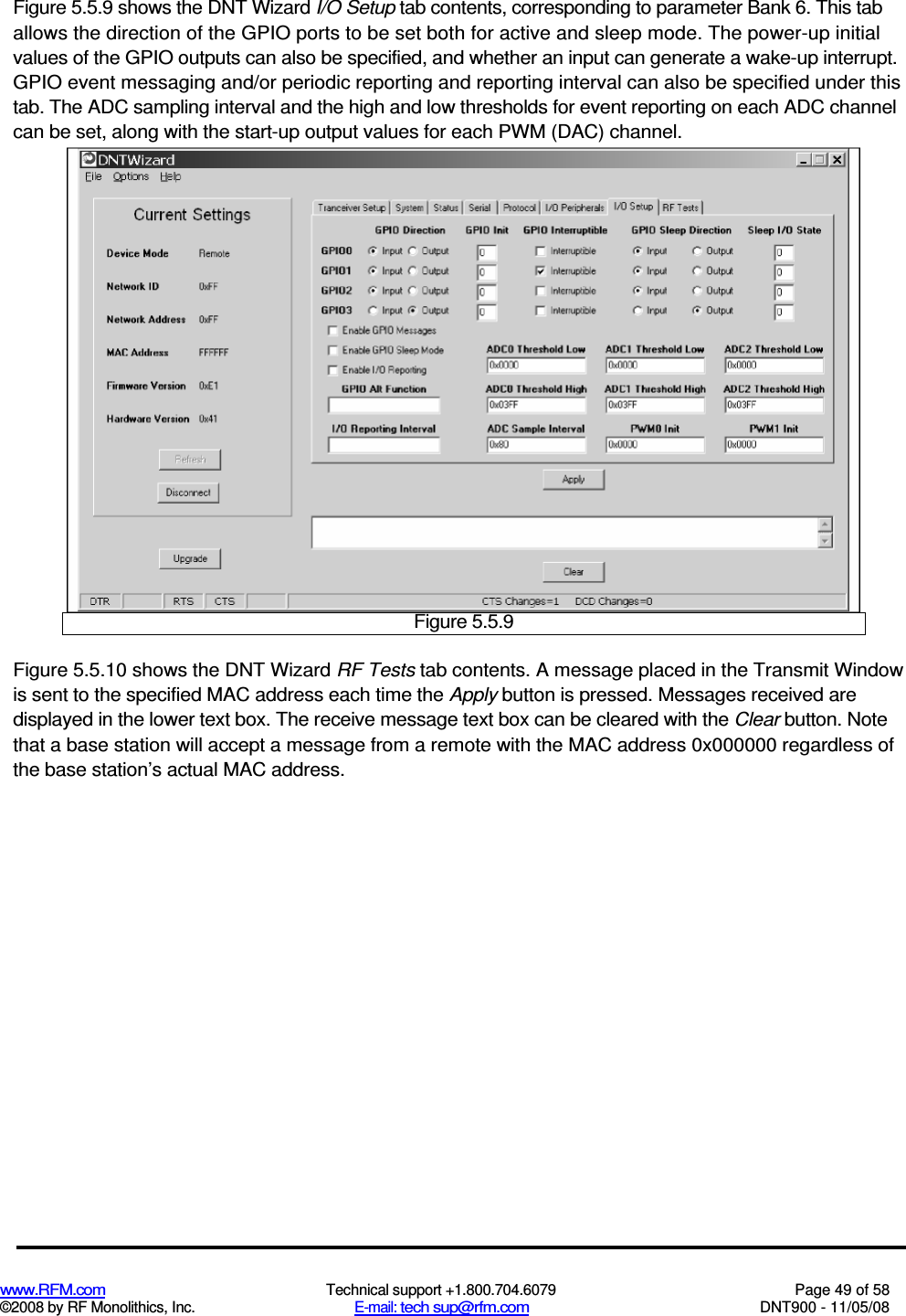 www.RFM.com  Technical support +1.800.704.6079  Page 49 of 58 ©2008 by RF Monolithics, Inc.  E-mail: tech sup@rfm.com  DNT900 - 11/05/08 Figure 5.5.9 shows the DNT Wizard I/O Setup tab contents, corresponding to parameter Bank 6. This tab allows the direction of the GPIO ports to be set both for active and sleep mode. The power-up initial values of the GPIO outputs can also be specified, and whether an input can generate a wake-up interrupt. GPIO event messaging and/or periodic reporting and reporting interval can also be specified under this tab. The ADC sampling interval and the high and low thresholds for event reporting on each ADC channel can be set, along with the start-up output values for each PWM (DAC) channel.  Figure 5.5.9 Figure 5.5.10 shows the DNT Wizard RF Tests tab contents. A message placed in the Transmit Window is sent to the specified MAC address each time the Apply button is pressed. Messages received are displayed in the lower text box. The receive message text box can be cleared with the Clear button. Note that a base station will accept a message from a remote with the MAC address 0x000000 regardless of the base station’s actual MAC address. 