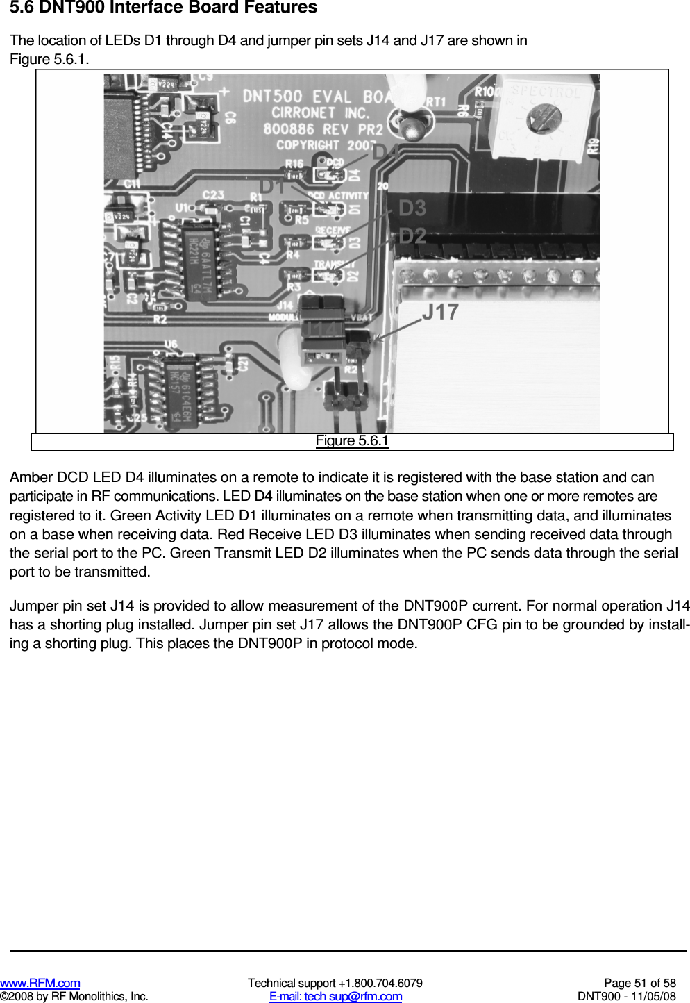  www.RFM.com  Technical support +1.800.704.6079  Page 51 of 58 ©2008 by RF Monolithics, Inc.  E-mail: tech sup@rfm.com  DNT900 - 11/05/08 5.6 DNT900 Interface Board Features The location of LEDs D1 through D4 and jumper pin sets J14 and J17 are shown in Figure 5.6.1.  Figure 5.6.1 Amber DCD LED D4 illuminates on a remote to indicate it is registered with the base station and can participate in RF communications. LED D4 illuminates on the base station when one or more remotes are registered to it. Green Activity LED D1 illuminates on a remote when transmitting data, and illuminates on a base when receiving data. Red Receive LED D3 illuminates when sending received data through the serial port to the PC. Green Transmit LED D2 illuminates when the PC sends data through the serial port to be transmitted. Jumper pin set J14 is provided to allow measurement of the DNT900P current. For normal operation J14 has a shorting plug installed. Jumper pin set J17 allows the DNT900P CFG pin to be grounded by install-ing a shorting plug. This places the DNT900P in protocol mode. 