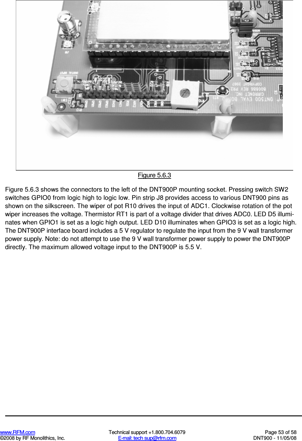  www.RFM.com  Technical support +1.800.704.6079  Page 53 of 58 ©2008 by RF Monolithics, Inc.  E-mail: tech sup@rfm.com  DNT900 - 11/05/08  Figure 5.6.3 Figure 5.6.3 shows the connectors to the left of the DNT900P mounting socket. Pressing switch SW2 switches GPIO0 from logic high to logic low. Pin strip J8 provides access to various DNT900 pins as shown on the silkscreen. The wiper of pot R10 drives the input of ADC1. Clockwise rotation of the pot wiper increases the voltage. Thermistor RT1 is part of a voltage divider that drives ADC0. LED D5 illumi-nates when GPIO1 is set as a logic high output. LED D10 illuminates when GPIO3 is set as a logic high. The DNT900P interface board includes a 5 V regulator to regulate the input from the 9 V wall transformer power supply. Note: do not attempt to use the 9 V wall transformer power supply to power the DNT900P directly. The maximum allowed voltage input to the DNT900P is 5.5 V. 