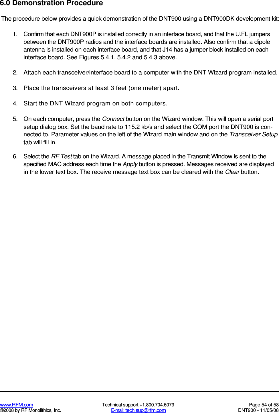  www.RFM.com  Technical support +1.800.704.6079  Page 54 of 58 ©2008 by RF Monolithics, Inc.  E-mail: tech sup@rfm.com  DNT900 - 11/05/08 6.0 Demonstration Procedure The procedure below provides a quick demonstration of the DNT900 using a DNT900DK development kit: 1.  Confirm that each DNT900P is installed correctly in an interface board, and that the U.FL jumpers between the DNT900P radios and the interface boards are installed. Also confirm that a dipole antenna is installed on each interface board, and that J14 has a jumper block installed on each interface board. See Figures 5.4.1, 5.4.2 and 5.4.3 above. 2.  Attach each transceiver/interface board to a computer with the DNT Wizard program installed. 3.  Place the transceivers at least 3 feet (one meter) apart. 4.  Start the DNT Wizard program on both computers. 5.  On each computer, press the Connect button on the Wizard window. This will open a serial port setup dialog box. Set the baud rate to 115.2 kb/s and select the COM port the DNT900 is con-nected to. Parameter values on the left of the Wizard main window and on the Transceiver Setup tab will fill in. 6.  Select the RF Test tab on the Wizard. A message placed in the Transmit Window is sent to the specified MAC address each time the Apply button is pressed. Messages received are displayed in the lower text box. The receive message text box can be cleared with the Clear button. 