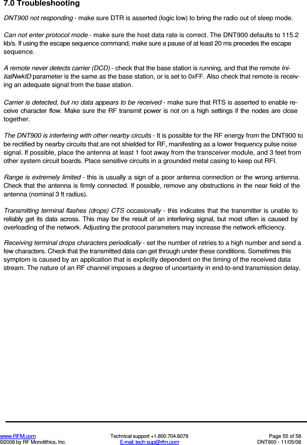  www.RFM.com  Technical support +1.800.704.6079  Page 55 of 58 ©2008 by RF Monolithics, Inc.  E-mail: tech sup@rfm.com  DNT900 - 11/05/08 7.0 Troubleshooting DNT900 not responding - make sure DTR is asserted (logic low) to bring the radio out of sleep mode. Can not enter protocol mode - make sure the host data rate is correct. The DNT900 defaults to 115.2 kb/s. If using the escape sequence command, make sure a pause of at least 20 ms precedes the escape sequence. A remote never detects carrier (DCD) - check that the base station is running, and that the remote Ini-tialNwkID parameter is the same as the base station, or is set to 0xFF. Also check that remote is receiv-ing an adequate signal from the base station. Carrier is detected, but no data appears to be received - make sure that RTS is asserted to enable re-ceive character flow. Make sure the RF transmit power is not on a high settings if the nodes are close together. The DNT900 is interfering with other nearby circuits - It is possible for the RF energy from the DNT900 to be rectified by nearby circuits that are not shielded for RF, manifesting as a lower frequency pulse noise signal. If possible, place the antenna at least 1 foot away from the transceiver module, and 3 feet from other system circuit boards. Place sensitive circuits in a grounded metal casing to keep out RFI. Range is extremely limited - this is usually a sign of a poor antenna connection or the wrong antenna. Check that the antenna is firmly connected. If possible, remove any obstructions in the near field of the antenna (nominal 3 ft radius). Transmitting terminal flashes (drops) CTS  occasionally - this indicates that the  transmitter  is unable to reliably  get its data  across. This may be  the result of an  interfering signal, but most often  is  caused by overloading of the network. Adjusting the protocol parameters may increase the network efficiency. Receiving terminal drops characters periodically - set the number of retries to a high number and send a few characters. Check that the transmitted data can get through under these conditions. Sometimes this symptom is caused by an application that is explicitly dependent on the timing of the received data stream. The nature of an RF channel imposes a degree of uncertainty in end-to-end transmission delay. 