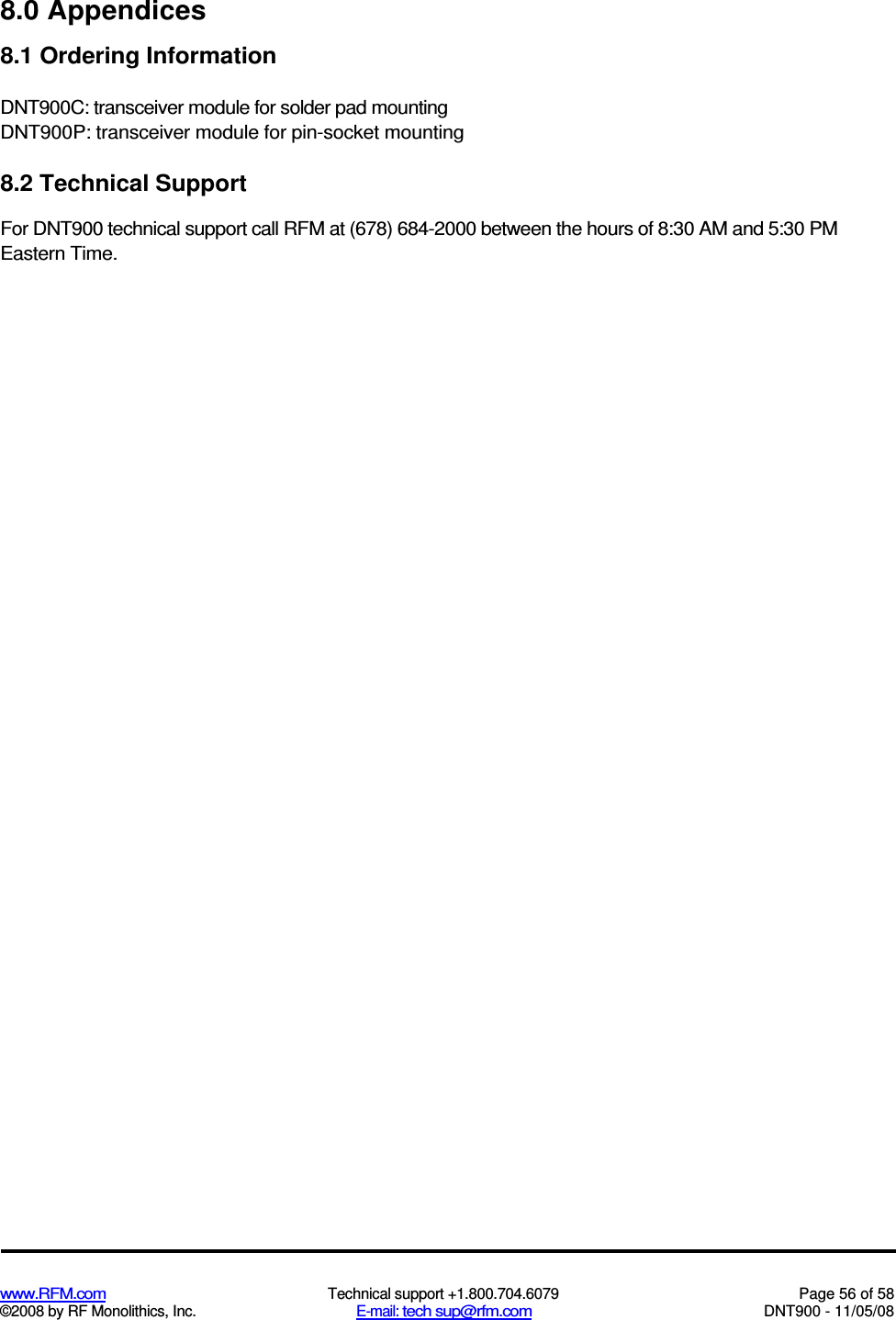  www.RFM.com  Technical support +1.800.704.6079  Page 56 of 58 ©2008 by RF Monolithics, Inc.  E-mail: tech sup@rfm.com  DNT900 - 11/05/08 8.0 Appendices 8.1 Ordering Information DNT900C: transceiver module for solder pad mounting DNT900P: transceiver module for pin-socket mounting 8.2 Technical Support For DNT900 technical support call RFM at (678) 684-2000 between the hours of 8:30 AM and 5:30 PM Eastern Time. 