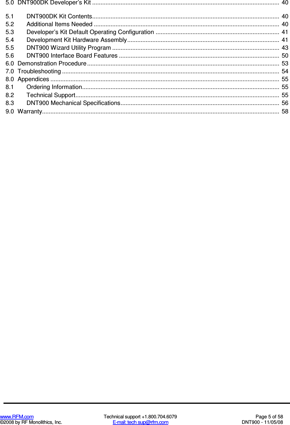  www.RFM.com  Technical support +1.800.704.6079  Page 5 of 58 ©2008 by RF Monolithics, Inc.  E-mail: tech sup@rfm.com  DNT900 - 11/05/08 5.0 DNT900DK Developer’s Kit ................................................................................................................ 40 5.1 DNT900DK Kit Contents................................................................................................................ 40 5.2 Additional Items Needed ............................................................................................................... 40 5.3 Developer’s Kit Default Operating Configuration .......................................................................... 41 5.4 Development Kit Hardware Assembly........................................................................................... 41 5.5 DNT900 Wizard Utility Program .................................................................................................... 43 5.6 DNT900 Interface Board Features ................................................................................................ 50 6.0 Demonstration Procedure ................................................................................................................... 53 7.0 Troubleshooting .................................................................................................................................. 54 8.0 Appendices ......................................................................................................................................... 55 8.1 Ordering Information...................................................................................................................... 55 8.2 Technical Support.......................................................................................................................... 55 8.3 DNT900 Mechanical Specifications............................................................................................... 56 9.0 Warranty.............................................................................................................................................. 58 