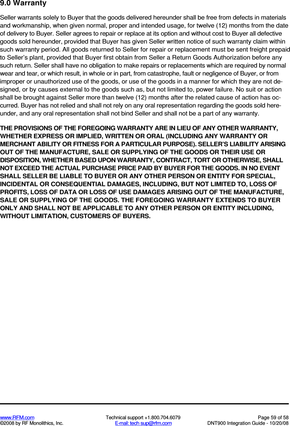  www.RFM.com  Technical support +1.800.704.6079  Page 59 of 58 ©2008 by RF Monolithics, Inc.  E-mail: tech sup@rfm.com  DNT900 Integration Guide - 10/20/08 9.0 Warranty Seller warrants solely to Buyer that the goods delivered hereunder shall be free from defects in materials and workmanship, when given normal, proper and intended usage, for twelve (12) months from the date of delivery to Buyer. Seller agrees to repair or replace at its option and without cost to Buyer all defective goods sold hereunder, provided that Buyer has given Seller written notice of such warranty claim within such warranty period. All goods returned to Seller for repair or replacement must be sent freight prepaid to Seller’s plant, provided that Buyer first obtain from Seller a Return Goods Authorization before any such return. Seller shall have no obligation to make repairs or replacements which are required by normal wear and tear, or which result, in whole or in part, from catastrophe, fault or negligence of Buyer, or from improper or unauthorized use of the goods, or use of the goods in a manner for which they are not de-signed, or by causes external to the goods such as, but not limited to, power failure. No suit or action shall be brought against Seller more than twelve (12) months after the related cause of action has oc-curred. Buyer has not relied and shall not rely on any oral representation regarding the goods sold here-under, and any oral representation shall not bind Seller and shall not be a part of any warranty. THE PROVISIONS OF THE FOREGOING WARRANTY ARE IN LIEU OF ANY OTHER WARRANTY, WHETHER EXPRESS OR IMPLIED, WRITTEN OR ORAL (INCLUDING ANY WARRANTY OR MERCHANT ABILITY OR FITNESS FOR A PARTICULAR PURPOSE). SELLER’S LIABILITY ARISING OUT OF THE MANUFACTURE, SALE OR SUPPLYING OF THE GOODS OR THEIR USE OR DISPOSITION, WHETHER BASED UPON WARRANTY, CONTRACT, TORT OR OTHERWISE, SHALL NOT EXCEED THE ACTUAL PURCHASE PRICE PAID BY BUYER FOR THE GOODS. IN NO EVENT SHALL SELLER BE LIABLE TO BUYER OR ANY OTHER PERSON OR ENTITY FOR SPECIAL, INCIDENTAL OR CONSEQUENTIAL DAMAGES, INCLUDING, BUT NOT LIMITED TO, LOSS OF PROFITS, LOSS OF DATA OR LOSS OF USE DAMAGES ARISING OUT OF THE MANUFACTURE, SALE OR SUPPLYING OF THE GOODS. THE FOREGOING WARRANTY EXTENDS TO BUYER ONLY AND SHALL NOT BE APPLICABLE TO ANY OTHER PERSON OR ENTITY INCLUDING, WITHOUT LIMITATION, CUSTOMERS OF BUYERS.  