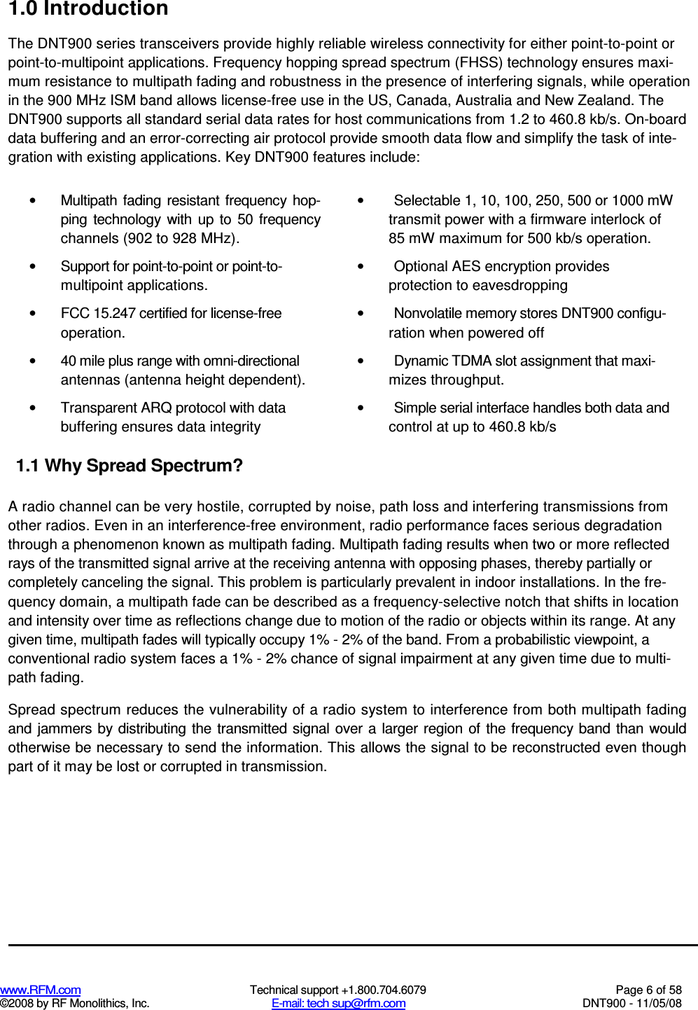  www.RFM.com  Technical support +1.800.704.6079  Page 6 of 58 ©2008 by RF Monolithics, Inc.  E-mail: tech sup@rfm.com  DNT900 - 11/05/08 1.0 Introduction The DNT900 series transceivers provide highly reliable wireless connectivity for either point-to-point or point-to-multipoint applications. Frequency hopping spread spectrum (FHSS) technology ensures maxi-mum resistance to multipath fading and robustness in the presence of interfering signals, while operation in the 900 MHz ISM band allows license-free use in the US, Canada, Australia and New Zealand. The DNT900 supports all standard serial data rates for host communications from 1.2 to 460.8 kb/s. On-board data buffering and an error-correcting air protocol provide smooth data flow and simplify the task of inte-gration with existing applications. Key DNT900 features include: •  Multipath  fading  resistant frequency  hop-ping  technology  with  up  to  50  frequency channels (902 to 928 MHz). •  Support for point-to-point or point-to-multipoint applications. •  FCC 15.247 certified for license-free operation. •  40 mile plus range with omni-directional antennas (antenna height dependent). •  Transparent ARQ protocol with data buffering ensures data integrity 1.1 Why Spread Spectrum? •  Selectable 1, 10, 100, 250, 500 or 1000 mW transmit power with a firmware interlock of 85 mW maximum for 500 kb/s operation. •  Optional AES encryption provides protection to eavesdropping •  Nonvolatile memory stores DNT900 configu-ration when powered off •  Dynamic TDMA slot assignment that maxi-mizes throughput. •  Simple serial interface handles both data and control at up to 460.8 kb/s  A radio channel can be very hostile, corrupted by noise, path loss and interfering transmissions from other radios. Even in an interference-free environment, radio performance faces serious degradation through a phenomenon known as multipath fading. Multipath fading results when two or more reflected rays of the transmitted signal arrive at the receiving antenna with opposing phases, thereby partially or completely canceling the signal. This problem is particularly prevalent in indoor installations. In the fre-quency domain, a multipath fade can be described as a frequency-selective notch that shifts in location and intensity over time as reflections change due to motion of the radio or objects within its range. At any given time, multipath fades will typically occupy 1% - 2% of the band. From a probabilistic viewpoint, a conventional radio system faces a 1% - 2% chance of signal impairment at any given time due to multi- path fading. Spread spectrum reduces the vulnerability of a radio system to interference from both multipath fading and  jammers by  distributing  the transmitted signal over a larger region  of  the frequency band  than would otherwise be necessary to send the information. This allows the signal to be reconstructed even though part of it may be lost or corrupted in transmission. 