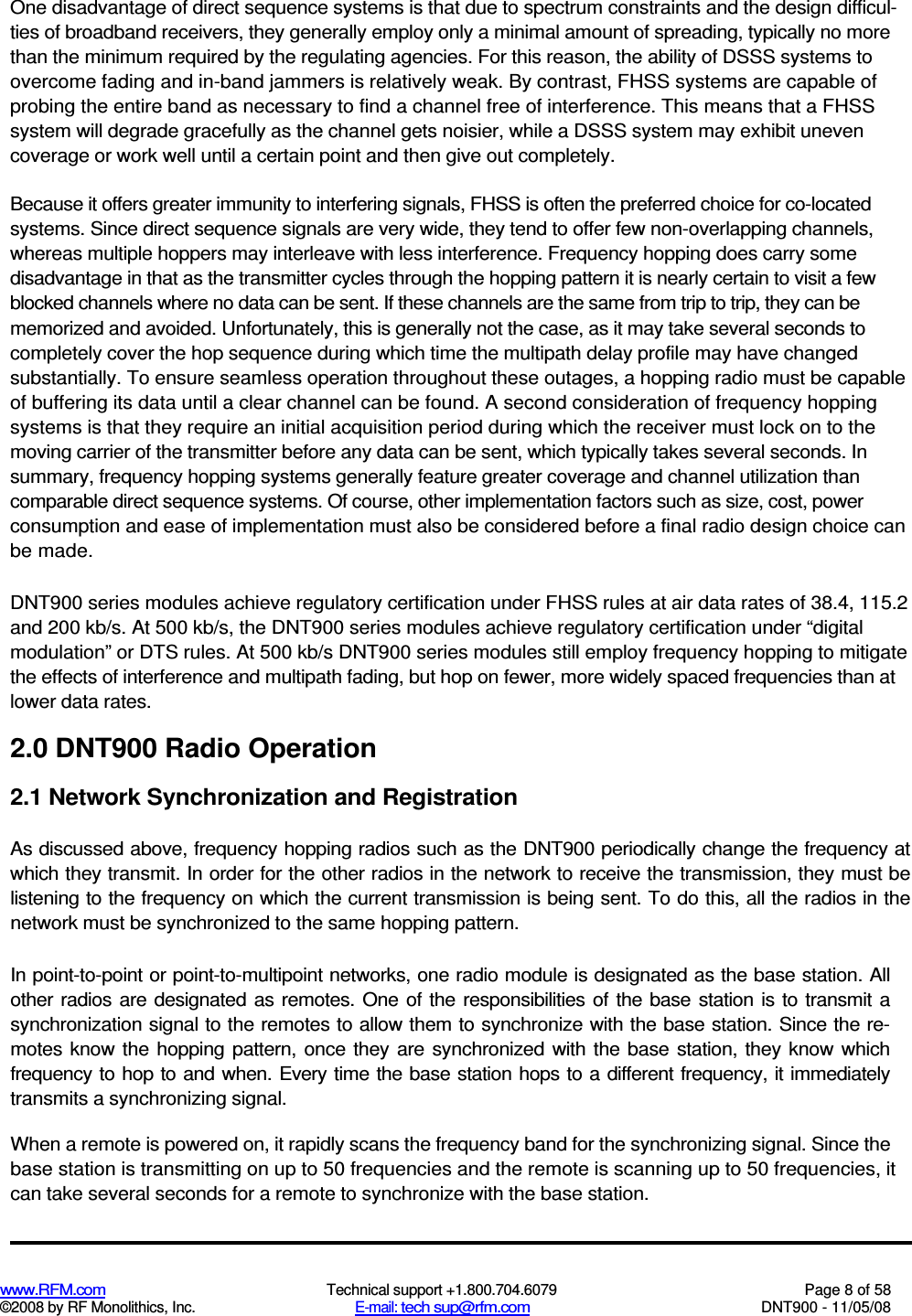  www.RFM.com  Technical support +1.800.704.6079  Page 8 of 58 ©2008 by RF Monolithics, Inc.  E-mail: tech sup@rfm.com  DNT900 - 11/05/08 One disadvantage of direct sequence systems is that due to spectrum constraints and the design difficul-ties of broadband receivers, they generally employ only a minimal amount of spreading, typically no more than the minimum required by the regulating agencies. For this reason, the ability of DSSS systems to overcome fading and in-band jammers is relatively weak. By contrast, FHSS systems are capable of probing the entire band as necessary to find a channel free of interference. This means that a FHSS system will degrade gracefully as the channel gets noisier, while a DSSS system may exhibit uneven coverage or work well until a certain point and then give out completely. Because it offers greater immunity to interfering signals, FHSS is often the preferred choice for co-located systems. Since direct sequence signals are very wide, they tend to offer few non-overlapping channels, whereas multiple hoppers may interleave with less interference. Frequency hopping does carry some disadvantage in that as the transmitter cycles through the hopping pattern it is nearly certain to visit a few blocked channels where no data can be sent. If these channels are the same from trip to trip, they can be memorized and avoided. Unfortunately, this is generally not the case, as it may take several seconds to completely cover the hop sequence during which time the multipath delay profile may have changed substantially. To ensure seamless operation throughout these outages, a hopping radio must be capable of buffering its data until a clear channel can be found. A second consideration of frequency hopping systems is that they require an initial acquisition period during which the receiver must lock on to the moving carrier of the transmitter before any data can be sent, which typically takes several seconds. In summary, frequency hopping systems generally feature greater coverage and channel utilization than comparable direct sequence systems. Of course, other implementation factors such as size, cost, power consumption and ease of implementation must also be considered before a final radio design choice can be made. DNT900 series modules achieve regulatory certification under FHSS rules at air data rates of 38.4, 115.2 and 200 kb/s. At 500 kb/s, the DNT900 series modules achieve regulatory certification under “digital modulation” or DTS rules. At 500 kb/s DNT900 series modules still employ frequency hopping to mitigate the effects of interference and multipath fading, but hop on fewer, more widely spaced frequencies than at lower data rates. 2.0 DNT900 Radio Operation 2.1 Network Synchronization and Registration As discussed above, frequency hopping radios such as the DNT900 periodically change the frequency at which they transmit. In order for the other radios in the network to receive the transmission, they must be listening to the frequency on which the current transmission is being sent. To do this, all the radios in the network must be synchronized to the same hopping pattern. In point-to-point or point-to-multipoint networks, one radio module is designated as the base station. All other  radios are  designated as  remotes. One of the responsibilities of the  base station is  to transmit a synchronization signal to the remotes to allow them to synchronize with the base station. Since the re-motes know the  hopping  pattern,  once  they are  synchronized  with the base station, they know which frequency to hop to  and when. Every time the base station hops to a different frequency, it immediately transmits a synchronizing signal. When a remote is powered on, it rapidly scans the frequency band for the synchronizing signal. Since the base station is transmitting on up to 50 frequencies and the remote is scanning up to 50 frequencies, it can take several seconds for a remote to synchronize with the base station. 