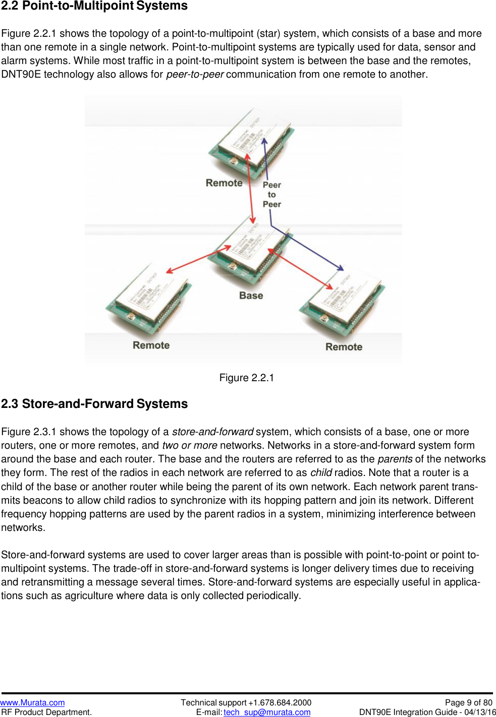 www.Murata.comRF Product Department.Technical support +1.678.684.2000E-mail: tech_sup@murata.comPage 9 of 80DNT90E Integration Guide - 04/13/162.2 Point-to-Multipoint SystemsFigure 2.2.1 shows the topology of a point-to-multipoint (star) system, which consists of a base and morethan one remote in a single network. Point-to-multipoint systems are typically used for data, sensor andalarm systems. While most traffic in a point-to-multipoint system is between the base and the remotes,DNT90E technology also allows for peer-to-peer communication from one remote to another.Figure 2.2.12.3 Store-and-Forward SystemsFigure 2.3.1 shows the topology of a store-and-forward system, which consists of a base, one or morerouters, one or more remotes, and two or more networks. Networks in a store-and-forward system formaround the base and each router. The base and the routers are referred to as the parents of the networksthey form. The rest of the radios in each network are referred to as child radios. Note that a router is achild of the base or another router while being the parent of its own network. Each network parent trans-mits beacons to allow child radios to synchronize with its hopping pattern and join its network. Differentfrequency hopping patterns are used by the parent radios in a system, minimizing interference betweennetworks.Store-and-forward systems are used to cover larger areas than is possible with point-to-point or point to-multipoint systems. The trade-off in store-and-forward systems is longer delivery times due to receivingand retransmitting a message several times. Store-and-forward systems are especially useful in applica-tions such as agriculture where data is only collected periodically.