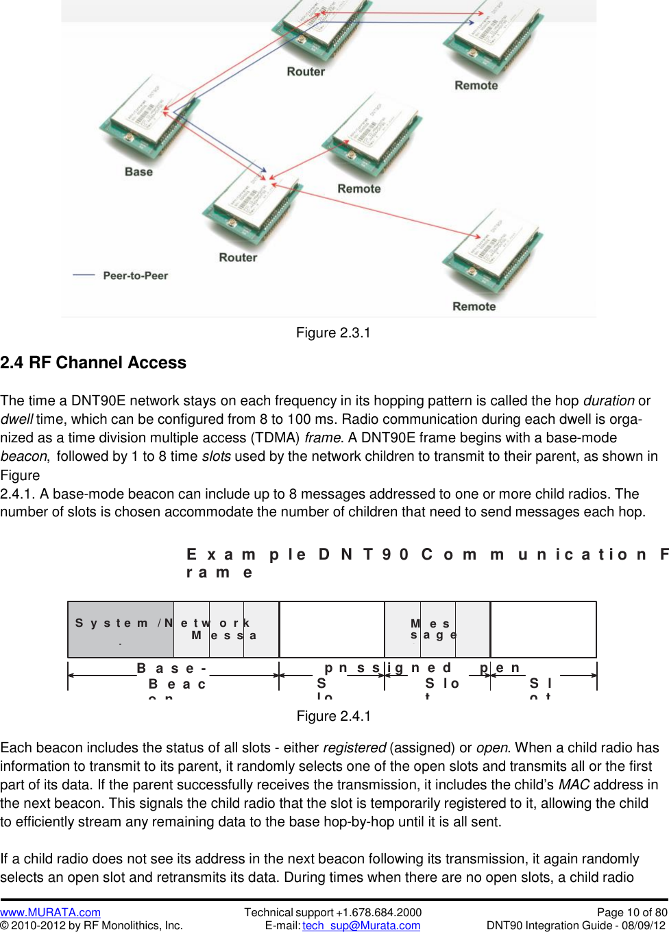 www.MURATA.com© 2010-2012 by RF Monolithics, Inc.Technical support +1.678.684.2000E-mail: tech_sup@Murata.comPage 10 of 80DNT90 Integration Guide - 08/09/12S y s t e m / N e t w o r kM e s s ag e s t oC o n t r o l N e tw o r k C h i l d r e nM e ss a g esf r o mC h i l dOAO2.4 RF Channel AccessFigure 2.3.1The time a DNT90E network stays on each frequency in its hopping pattern is called the hop duration ordwell time, which can be configured from 8 to 100 ms. Radio communication during each dwell is orga-nized as a time division multiple access (TDMA) frame. A DNT90E frame begins with a base-modebeacon, followed by 1 to 8 time slots used by the network children to transmit to their parent, as shown inFigure2.4.1. A base-mode beacon can include up to 8 messages addressed to one or more child radios. Thenumber of slots is chosen accommodate the number of children that need to send messages each hop.E x a m p l e D N T 9 0 C o m m u n i c a t i o n Fr a m eB a  s  e -M o d epens  s  i g n e dp e nB e a  co nSl otS l otS lo tFigure 2.4.1Each beacon includes the status of all slots - either registered (assigned) or open. When a child radio hasinformation to transmit to its parent, it randomly selects one of the open slots and transmits all or the firstpart of its data. If the parent successfully receives the transmission, it includes the child’s MAC address inthe next beacon. This signals the child radio that the slot is temporarily registered to it, allowing the childto efficiently stream any remaining data to the base hop-by-hop until it is all sent.If a child radio does not see its address in the next beacon following its transmission, it again randomlyselects an open slot and retransmits its data. During times when there are no open slots, a child radio