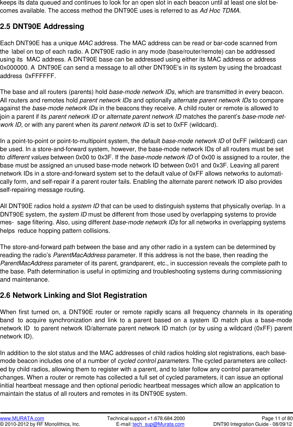 www.MURATA.com© 2010-2012 by RF Monolithics, Inc.Technical support +1.678.684.2000E-mail: tech_sup@Murata.comPage 11 of 80DNT90 Integration Guide - 08/09/12keeps its data queued and continues to look for an open slot in each beacon until at least one slot be-comes available. The access method the DNT90E uses is referred to as Ad Hoc TDMA.2.5 DNT90E AddressingEach DNT90E has a unique MAC address. The MAC address can be read or bar-code scanned fromthe label on top of each radio. A DNT90E radio in any mode (base/router/remote) can be addressedusing its MAC address. A DNT90E base can be addressed using either its MAC address or address0x000000. A DNT90E can send a message to all other DNT90E’s in its system by using the broadcastaddress 0xFFFFFF.The base and all routers (parents) hold base-mode network IDs, which are transmitted in every beacon.All routers and remotes hold parent network IDs and optionally alternate parent network IDs to compareagainst the base-mode network IDs in the beacons they receive. A child router or remote is allowed tojoin a parent if its parent network ID or alternate parent network ID matches the parent’s base-mode net-work ID, or with any parent when its parent network ID is set to 0xFF (wildcard).In a point-to-point or point-to-multipoint system, the default base-mode network ID of 0xFF (wildcard) canbe used. In a store-and-forward system, however, the base-mode network IDs of all routers must be setto different values between 0x00 to 0x3F. If the base-mode network ID of 0x00 is assigned to a router, thebase must be assigned an unused base-mode network ID between 0x01 and 0x3F. Leaving all parentnetwork IDs in a store-and-forward system set to the default value of 0xFF allows networks to automati-cally form, and self-repair if a parent router fails. Enabling the alternate parent network ID also providesself-repairing message routing.All DNT90E radios hold a system ID that can be used to distinguish systems that physically overlap. In aDNT90E system, the system ID must be different from those used by overlapping systems to providemes- sage filtering. Also, using different base-mode network IDs for all networks in overlapping systemshelps reduce hopping pattern collisions.The store-and-forward path between the base and any other radio in a system can be determined byreading the radio’s ParentMacAddress parameter. If this address is not the base, then reading theParentMacAddress parameter of its parent, grandparent, etc., in succession reveals the complete path tothe base. Path determination is useful in optimizing and troubleshooting systems during commissioningand maintenance.2.6 Network Linking and Slot RegistrationWhen first turned on, a DNT90E router or remote rapidly scans all frequency channels  in its operatingband to acquire synchronization and link to a parent based on a system ID match plus a base-modenetwork ID to parent network ID/alternate parent network ID match (or by using a wildcard (0xFF) parentnetwork ID).In addition to the slot status and the MAC addresses of child radios holding slot registrations, each base-mode beacon includes one of a number of cycled control parameters. The cycled parameters are collect-ed by child radios, allowing them to register with a parent, and to later follow any control parameterchanges. When a router or remote has collected a full set of cycled parameters, it can issue an optionalinitial heartbeat message and then optional periodic heartbeat messages which allow an application tomaintain the status of all routers and remotes in its DNT90E system.