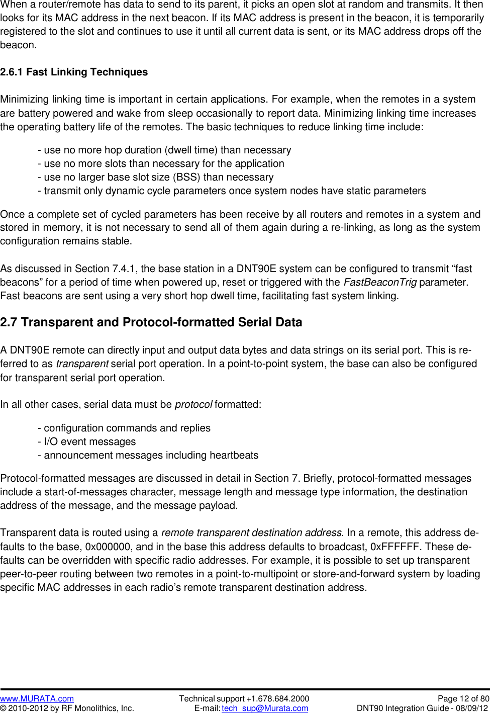 www.MURATA.com© 2010-2012 by RF Monolithics, Inc.Technical support +1.678.684.2000E-mail: tech_sup@Murata.comPage 12 of 80DNT90 Integration Guide - 08/09/12When a router/remote has data to send to its parent, it picks an open slot at random and transmits. It thenlooks for its MAC address in the next beacon. If its MAC address is present in the beacon, it is temporarilyregistered to the slot and continues to use it until all current data is sent, or its MAC address drops off thebeacon.2.6.1 Fast Linking TechniquesMinimizing linking time is important in certain applications. For example, when the remotes in a systemare battery powered and wake from sleep occasionally to report data. Minimizing linking time increasesthe operating battery life of the remotes. The basic techniques to reduce linking time include:- use no more hop duration (dwell time) than necessary- use no more slots than necessary for the application- use no larger base slot size (BSS) than necessary- transmit only dynamic cycle parameters once system nodes have static parametersOnce a complete set of cycled parameters has been receive by all routers and remotes in a system andstored in memory, it is not necessary to send all of them again during a re-linking, as long as the systemconfiguration remains stable.As discussed in Section 7.4.1, the base station in a DNT90E system can be configured to transmit “fastbeacons” for a period of time when powered up, reset or triggered with the FastBeaconTrig parameter.Fast beacons are sent using a very short hop dwell time, facilitating fast system linking.2.7 Transparent and Protocol-formatted Serial DataA DNT90E remote can directly input and output data bytes and data strings on its serial port. This is re-ferred to as transparent serial port operation. In a point-to-point system, the base can also be configuredfor transparent serial port operation.In all other cases, serial data must be protocol formatted:- configuration commands and replies- I/O event messages- announcement messages including heartbeatsProtocol-formatted messages are discussed in detail in Section 7. Briefly, protocol-formatted messagesinclude a start-of-messages character, message length and message type information, the destinationaddress of the message, and the message payload.Transparent data is routed using a remote transparent destination address. In a remote, this address de-faults to the base, 0x000000, and in the base this address defaults to broadcast, 0xFFFFFF. These de-faults can be overridden with specific radio addresses. For example, it is possible to set up transparentpeer-to-peer routing between two remotes in a point-to-multipoint or store-and-forward system by loadingspecific MAC addresses in each radio’s remote transparent destination address.