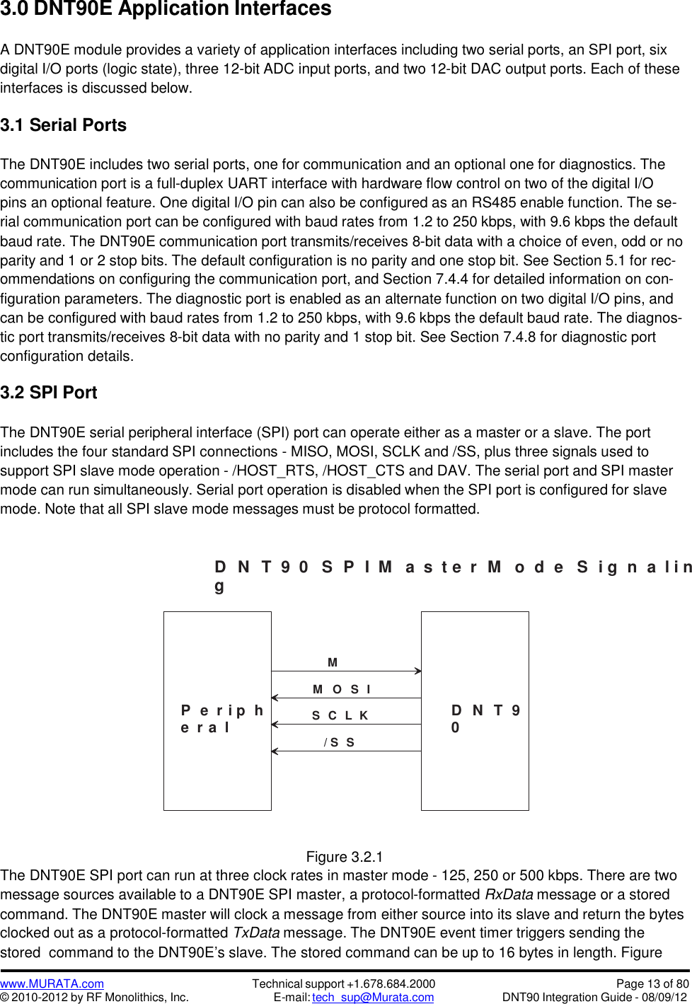 www.MURATA.com© 2010-2012 by RF Monolithics, Inc.Technical support +1.678.684.2000E-mail: tech_sup@Murata.comPage 13 of 80DNT90 Integration Guide - 08/09/123.0 DNT90E Application InterfacesA DNT90E module provides a variety of application interfaces including two serial ports, an SPI port, sixdigital I/O ports (logic state), three 12-bit ADC input ports, and two 12-bit DAC output ports. Each of theseinterfaces is discussed below.3.1 Serial PortsThe DNT90E includes two serial ports, one for communication and an optional one for diagnostics. Thecommunication port is a full-duplex UART interface with hardware flow control on two of the digital I/Opins an optional feature. One digital I/O pin can also be configured as an RS485 enable function. The se-rial communication port can be configured with baud rates from 1.2 to 250 kbps, with 9.6 kbps the defaultbaud rate. The DNT90E communication port transmits/receives 8-bit data with a choice of even, odd or noparity and 1 or 2 stop bits. The default configuration is no parity and one stop bit. See Section 5.1 for rec-ommendations on configuring the communication port, and Section 7.4.4 for detailed information on con-figuration parameters. The diagnostic port is enabled as an alternate function on two digital I/O pins, andcan be configured with baud rates from 1.2 to 250 kbps, with 9.6 kbps the default baud rate. The diagnos-tic port transmits/receives 8-bit data with no parity and 1 stop bit. See Section 7.4.8 for diagnostic portconfiguration details.3.2 SPI PortThe DNT90E serial peripheral interface (SPI) port can operate either as a master or a slave. The portincludes the four standard SPI connections - MISO, MOSI, SCLK and /SS, plus three signals used tosupport SPI slave mode operation - /HOST_RTS, /HOST_CTS and DAV. The serial port and SPI mastermode can run simultaneously. Serial port operation is disabled when the SPI port is configured for slavemode. Note that all SPI slave mode messages must be protocol formatted.D N T 9  0 S P I M a  s t e  r M o d e S i g n a  l i ngFigure 3.2.1The DNT90E SPI port can run at three clock rates in master mode - 125, 250 or 500 kbps. There are twomessage sources available to a DNT90E SPI master, a protocol-formatted RxData message or a storedcommand. The DNT90E master will clock a message from either source into its slave and return the bytesclocked out as a protocol-formatted TxData message. The DNT90E event timer triggers sending thestored command to the DNT90E’s slave. The stored command can be up to 16 bytes in length. FigureP e  r i p he  r a lD N T 90M   O S IS C L K/ S SMI SO