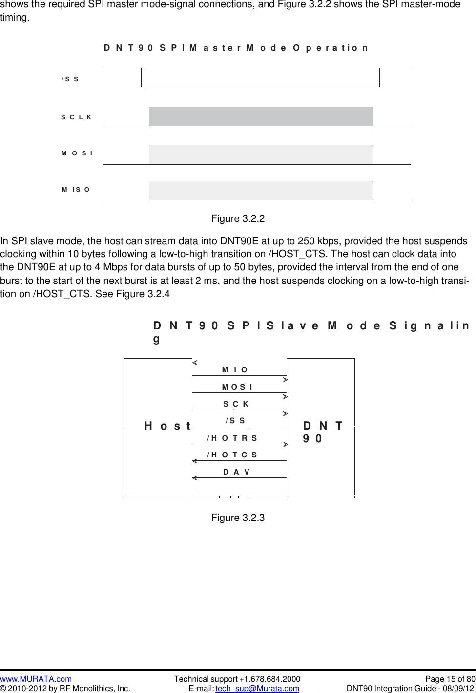 www.MURATA.com© 2010-2012 by RF Monolithics, Inc.Technical support +1.678.684.2000E-mail: tech_sup@Murata.comPage 15 of 80DNT90 Integration Guide - 08/09/12shows the required SPI master mode-signal connections, and Figure 3.2.2 shows the SPI master-modetiming.D N T 9 0 S P I M a s t e r M o d e O p e r a t i o n/ S SS C L KM O S IM I S OFigure 3.2.2In SPI slave mode, the host can stream data into DNT90E at up to 250 kbps, provided the host suspendsclocking within 10 bytes following a low-to-high transition on /HOST_CTS. The host can clock data intothe DNT90E at up to 4 Mbps for data bursts of up to 50 bytes, provided the interval from the end of oneburst to the start of the next burst is at least 2 ms, and the host suspends clocking on a low-to-high transi-tion on /HOST_CTS. See Figure 3.2.4D N T 9 0   S P I S l a v e M o d e S i g n a l i ngH o s  tMISOD N T9  0MOS ISCLK/ S S/ HOSTRTS/ HOSTCTSDA VFigure 3.2.3