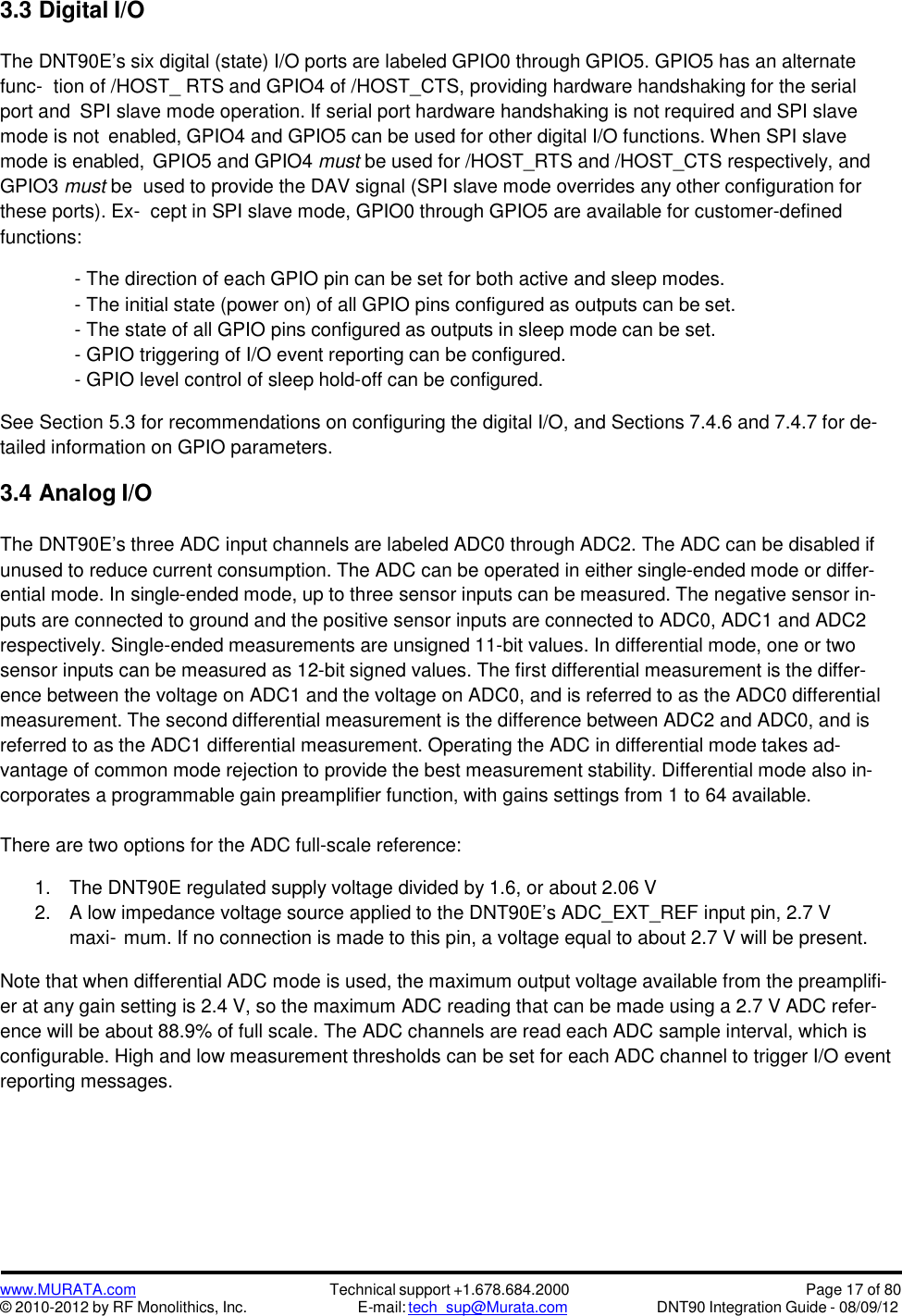 www.MURATA.com© 2010-2012 by RF Monolithics, Inc.Technical support +1.678.684.2000E-mail: tech_sup@Murata.comPage 17 of 80DNT90 Integration Guide - 08/09/123.3 Digital I/OThe DNT90E’s six digital (state) I/O ports are labeled GPIO0 through GPIO5. GPIO5 has an alternatefunc- tion of /HOST_ RTS and GPIO4 of /HOST_CTS, providing hardware handshaking for the serialport and SPI slave mode operation. If serial port hardware handshaking is not required and SPI slavemode is not enabled, GPIO4 and GPIO5 can be used for other digital I/O functions. When SPI slavemode is enabled, GPIO5 and GPIO4 must be used for /HOST_RTS and /HOST_CTS respectively, andGPIO3 must be used to provide the DAV signal (SPI slave mode overrides any other configuration forthese ports). Ex- cept in SPI slave mode, GPIO0 through GPIO5 are available for customer-definedfunctions:- The direction of each GPIO pin can be set for both active and sleep modes.- The initial state (power on) of all GPIO pins configured as outputs can be set.- The state of all GPIO pins configured as outputs in sleep mode can be set.- GPIO triggering of I/O event reporting can be configured.- GPIO level control of sleep hold-off can be configured.See Section 5.3 for recommendations on configuring the digital I/O, and Sections 7.4.6 and 7.4.7 for de-tailed information on GPIO parameters.3.4 Analog I/OThe DNT90E’s three ADC input channels are labeled ADC0 through ADC2. The ADC can be disabled ifunused to reduce current consumption. The ADC can be operated in either single-ended mode or differ-ential mode. In single-ended mode, up to three sensor inputs can be measured. The negative sensor in-puts are connected to ground and the positive sensor inputs are connected to ADC0, ADC1 and ADC2respectively. Single-ended measurements are unsigned 11-bit values. In differential mode, one or twosensor inputs can be measured as 12-bit signed values. The first differential measurement is the differ-ence between the voltage on ADC1 and the voltage on ADC0, and is referred to as the ADC0 differentialmeasurement. The second differential measurement is the difference between ADC2 and ADC0, and isreferred to as the ADC1 differential measurement. Operating the ADC in differential mode takes ad-vantage of common mode rejection to provide the best measurement stability. Differential mode also in-corporates a programmable gain preamplifier function, with gains settings from 1 to 64 available.There are two options for the ADC full-scale reference:1. The DNT90E regulated supply voltage divided by 1.6, or about 2.06 V2. A low impedance voltage source applied to the DNT90E’s ADC_EXT_REF input pin, 2.7 Vmaxi- mum. If no connection is made to this pin, a voltage equal to about 2.7 V will be present.Note that when differential ADC mode is used, the maximum output voltage available from the preamplifi-er at any gain setting is 2.4 V, so the maximum ADC reading that can be made using a 2.7 V ADC refer-ence will be about 88.9% of full scale. The ADC channels are read each ADC sample interval, which isconfigurable. High and low measurement thresholds can be set for each ADC channel to trigger I/O eventreporting messages.