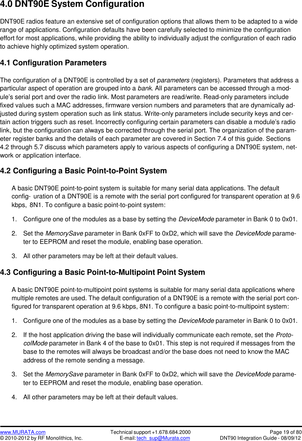 www.MURATA.com© 2010-2012 by RF Monolithics, Inc.Technical support +1.678.684.2000E-mail: tech_sup@Murata.comPage 19 of 80DNT90 Integration Guide - 08/09/124.0 DNT90E System ConfigurationDNT90E radios feature an extensive set of configuration options that allows them to be adapted to a widerange of applications. Configuration defaults have been carefully selected to minimize the configurationeffort for most applications, while providing the ability to individually adjust the configuration of each radioto achieve highly optimized system operation.4.1 Configuration ParametersThe configuration of a DNT90E is controlled by a set of parameters (registers). Parameters that address aparticular aspect of operation are grouped into a bank. All parameters can be accessed through a mod-ule’s serial port and over the radio link. Most parameters are read/write. Read-only parameters includefixed values such a MAC addresses, firmware version numbers and parameters that are dynamically ad-justed during system operation such as link status. Write-only parameters include security keys and cer-tain action triggers such as reset. Incorrectly configuring certain parameters can disable a module’s radiolink, but the configuration can always be corrected through the serial port. The organization of the param-eter register banks and the details of each parameter are covered in Section 7.4 of this guide. Sections4.2 through 5.7 discuss which parameters apply to various aspects of configuring a DNT90E system, net-work or application interface.4.2 Configuring a Basic Point-to-Point SystemA basic DNT90E point-to-point system is suitable for many serial data applications. The defaultconfig- uration of a DNT90E is a remote with the serial port configured for transparent operation at 9.6kbps, 8N1. To configure a basic point-to-point system:1. Configure one of the modules as a base by setting the DeviceMode parameter in Bank 0 to 0x01.2. Set the MemorySave parameter in Bank 0xFF to 0xD2, which will save the DeviceMode parame-ter to EEPROM and reset the module, enabling base operation.3. All other parameters may be left at their default values.4.3 Configuring a Basic Point-to-Multipoint Point SystemA basic DNT90E point-to-multipoint point systems is suitable for many serial data applications wheremultiple remotes are used. The default configuration of a DNT90E is a remote with the serial port con-figured for transparent operation at 9.6 kbps, 8N1. To configure a basic point-to-multipoint system:1. Configure one of the modules as a base by setting the DeviceMode parameter in Bank 0 to 0x01.2. If the host application driving the base will individually communicate each remote, set the Proto-colMode parameter in Bank 4 of the base to 0x01. This step is not required if messages from thebase to the remotes will always be broadcast and/or the base does not need to know the MACaddress of the remote sending a message.3. Set the MemorySave parameter in Bank 0xFF to 0xD2, which will save the DeviceMode parame-ter to EEPROM and reset the module, enabling base operation.4. All other parameters may be left at their default values.