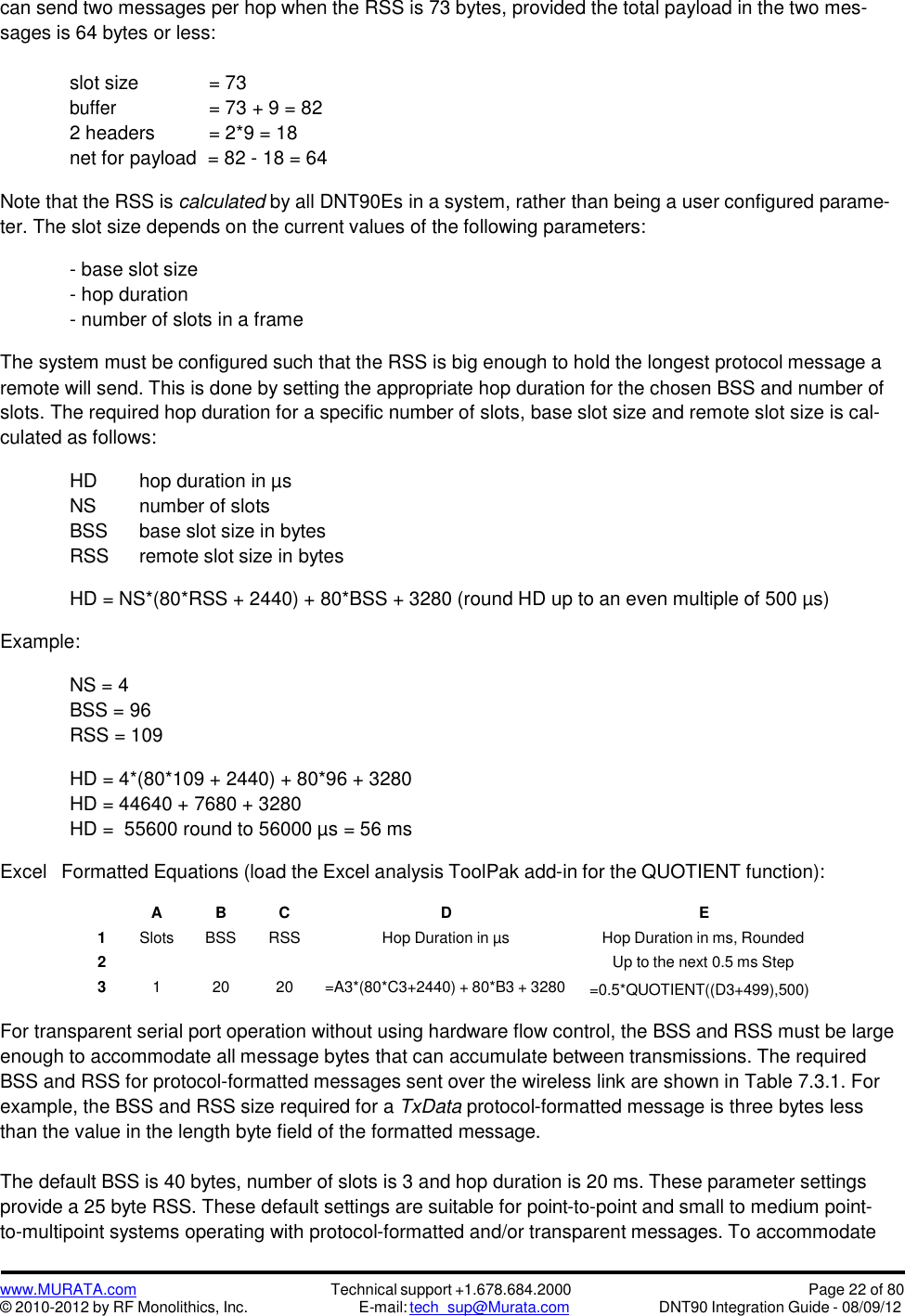 www.MURATA.com© 2010-2012 by RF Monolithics, Inc.Technical support +1.678.684.2000E-mail: tech_sup@Murata.comPage 22 of 80DNT90 Integration Guide - 08/09/12can send two messages per hop when the RSS is 73 bytes, provided the total payload in the two mes-sages is 64 bytes or less:slot size = 73buffer= 73 + 9 = 822 headers = 2*9 = 18net for payload = 82 - 18 = 64Note that the RSS is calculated by all DNT90Es in a system, rather than being a user configured parame-ter. The slot size depends on the current values of the following parameters:- base slot size- hop duration- number of slots in a frameThe system must be configured such that the RSS is big enough to hold the longest protocol message aremote will send. This is done by setting the appropriate hop duration for the chosen BSS and number ofslots. The required hop duration for a specific number of slots, base slot size and remote slot size is cal-culated as follows:HD hop duration in µsNS number of slotsBSS base slot size in bytesRSS remote slot size in bytesHD = NS*(80*RSS + 2440) + 80*BSS + 3280 (round HD up to an even multiple of 500 µs)Example:NS = 4BSS = 96RSS = 109HD = 4*(80*109 + 2440) + 80*96 + 3280HD = 44640 + 7680 + 3280HD = 55600 round to 56000 µs = 56 msExcelFormatted Equations (load the Excel analysis ToolPak add-in for the QUOTIENT function):ABCDE1SlotsBSSRSSHop Duration in µsHop Duration in ms, Rounded2Up to the next 0.5 ms Step312020=A3*(80*C3+2440) + 80*B3 + 3280=0.5*QUOTIENT((D3+499),500)For transparent serial port operation without using hardware flow control, the BSS and RSS must be largeenough to accommodate all message bytes that can accumulate between transmissions. The requiredBSS and RSS for protocol-formatted messages sent over the wireless link are shown in Table 7.3.1. Forexample, the BSS and RSS size required for a TxData protocol-formatted message is three bytes lessthan the value in the length byte field of the formatted message.The default BSS is 40 bytes, number of slots is 3 and hop duration is 20 ms. These parameter settingsprovide a 25 byte RSS. These default settings are suitable for point-to-point and small to medium point-to-multipoint systems operating with protocol-formatted and/or transparent messages. To accommodate