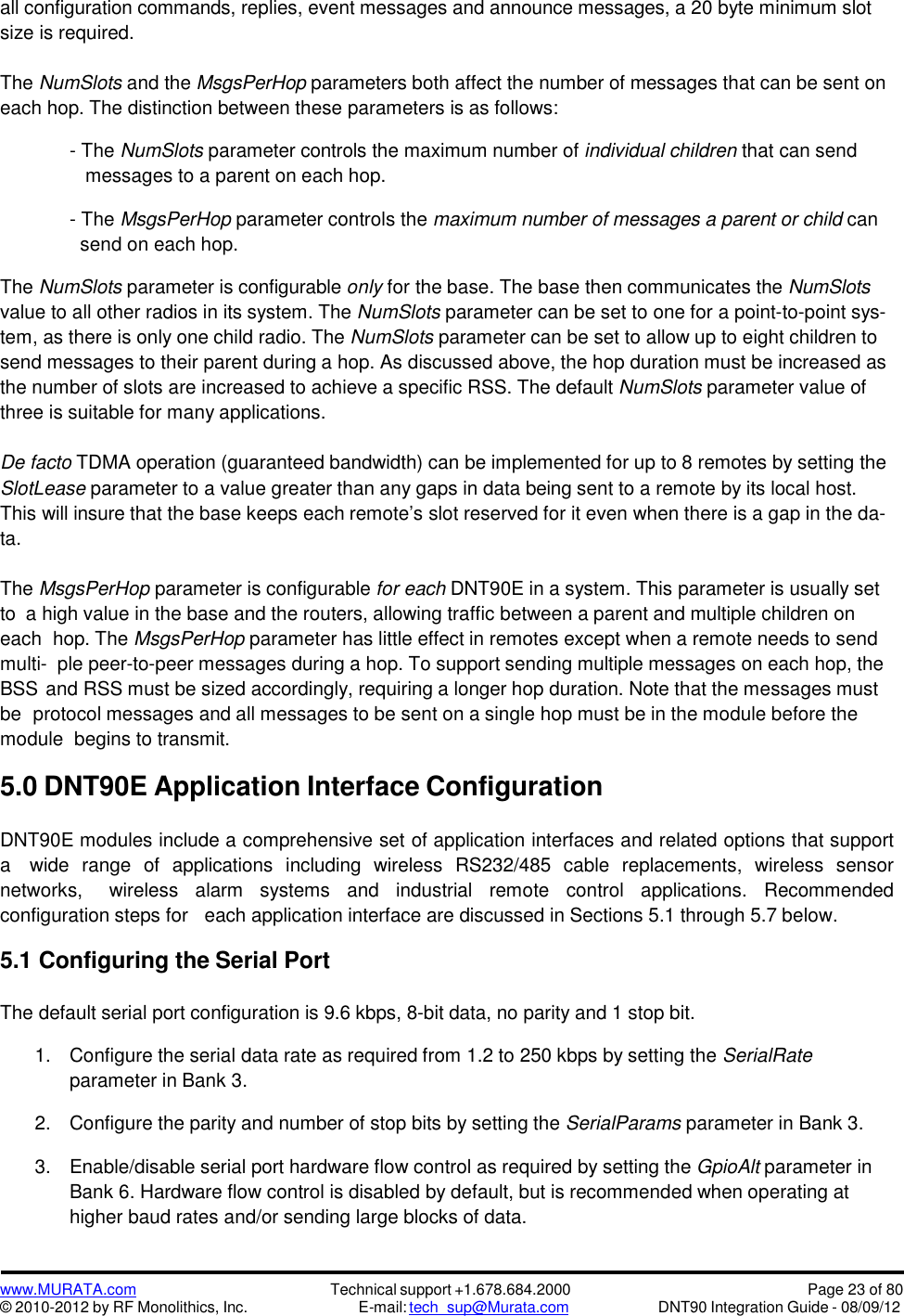 www.MURATA.com© 2010-2012 by RF Monolithics, Inc.Technical support +1.678.684.2000E-mail: tech_sup@Murata.comPage 23 of 80DNT90 Integration Guide - 08/09/12all configuration commands, replies, event messages and announce messages, a 20 byte minimum slotsize is required.The NumSlots and the MsgsPerHop parameters both affect the number of messages that can be sent oneach hop. The distinction between these parameters is as follows:- The NumSlots parameter controls the maximum number of individual children that can sendmessages to a parent on each hop.- The MsgsPerHop parameter controls the maximum number of messages a parent or child cansend on each hop.The NumSlots parameter is configurable only for the base. The base then communicates the NumSlotsvalue to all other radios in its system. The NumSlots parameter can be set to one for a point-to-point sys-tem, as there is only one child radio. The NumSlots parameter can be set to allow up to eight children tosend messages to their parent during a hop. As discussed above, the hop duration must be increased asthe number of slots are increased to achieve a specific RSS. The default NumSlots parameter value ofthree is suitable for many applications.De facto TDMA operation (guaranteed bandwidth) can be implemented for up to 8 remotes by setting theSlotLease parameter to a value greater than any gaps in data being sent to a remote by its local host.This will insure that the base keeps each remote’s slot reserved for it even when there is a gap in the da-ta.The MsgsPerHop parameter is configurable for each DNT90E in a system. This parameter is usually setto a high value in the base and the routers, allowing traffic between a parent and multiple children oneach hop. The MsgsPerHop parameter has little effect in remotes except when a remote needs to sendmulti- ple peer-to-peer messages during a hop. To support sending multiple messages on each hop, theBSS and RSS must be sized accordingly, requiring a longer hop duration. Note that the messages mustbe protocol messages and all messages to be sent on a single hop must be in the module before themodule begins to transmit.5.0 DNT90E Application Interface ConfigurationDNT90E modules include a comprehensive set of application interfaces and related options that supporta wide  range  of  applications including wireless  RS232/485  cable  replacements, wireless sensornetworks, wireless  alarm  systems  and  industrial remote control applications.  Recommendedconfiguration steps for each application interface are discussed in Sections 5.1 through 5.7 below.5.1 Configuring the Serial PortThe default serial port configuration is 9.6 kbps, 8-bit data, no parity and 1 stop bit.1. Configure the serial data rate as required from 1.2 to 250 kbps by setting the SerialRateparameter in Bank 3.2. Configure the parity and number of stop bits by setting the SerialParams parameter in Bank 3.3. Enable/disable serial port hardware flow control as required by setting the GpioAlt parameter inBank 6. Hardware flow control is disabled by default, but is recommended when operating athigher baud rates and/or sending large blocks of data.