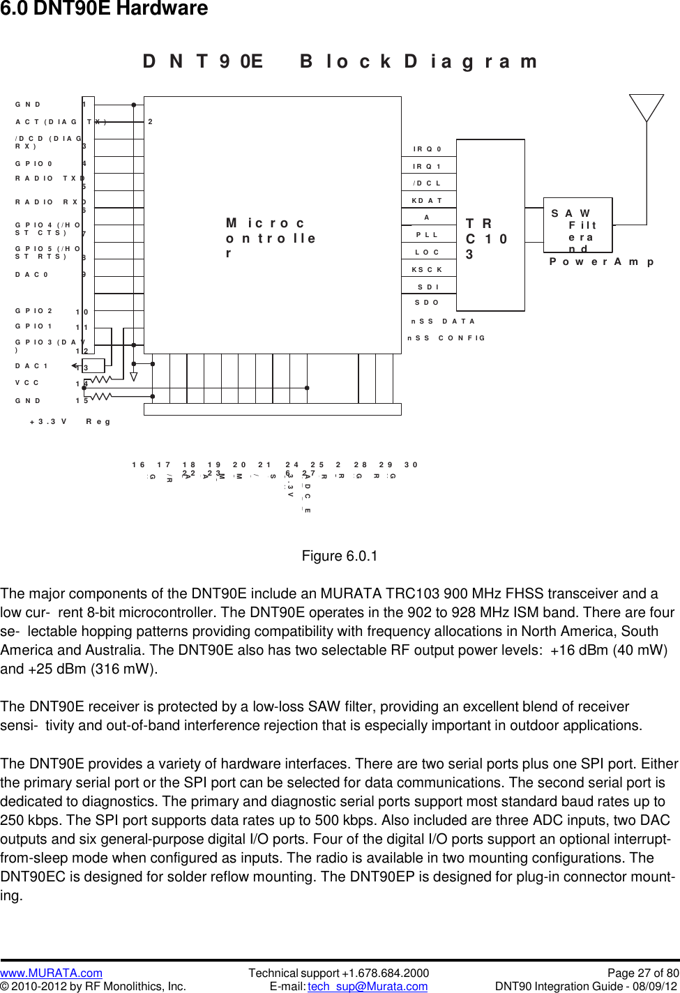 www.MURATA.com© 2010-2012 by RF Monolithics, Inc.Technical support +1.678.684.2000E-mail: tech_sup@Murata.comPage 27 of 80DNT90 Integration Guide - 08/09/126.0 DNT90E HardwareD N T 9 0E B l o c k D i a g r a mG N D 1A C T ( D I A G T X ) 2/ D C D ( D I A GR X ) 3G P I O 0 4R A D I O T X D5R A D I O R X D6G P I O 4 ( / H OS T C T S ) 7G P I O 5 ( / H OS T R T S ) 8D A C 0 9M i c r o co n t r o l l erI R Q 0I R Q 1/ D C LK D A TAP L LL O CK S C KS D IS D OT RC 1 03S A WF i l te r an  dP o w e r A m   pG P I O 2 1 0G P I O 1 1 1G P I O 3 ( D A V)1 2D A C 1 1 3V C C 1 4G N D 1 5n S S D A T An S S C O N F I G+  3 . 3 V R e g1 6      1 7 1 8 1 9      2 0      2 12 2      2 3 2 4 2 5      26 2 7 2 8 2 9      3 0Figure 6.0.1The major components of the DNT90E include an MURATA TRC103 900 MHz FHSS transceiver and alow cur- rent 8-bit microcontroller. The DNT90E operates in the 902 to 928 MHz ISM band. There are fourse- lectable hopping patterns providing compatibility with frequency allocations in North America, SouthAmerica and Australia. The DNT90E also has two selectable RF output power levels: +16 dBm (40 mW)and +25 dBm (316 mW).The DNT90E receiver is protected by a low-loss SAW filter, providing an excellent blend of receiversensi- tivity and out-of-band interference rejection that is especially important in outdoor applications.The DNT90E provides a variety of hardware interfaces. There are two serial ports plus one SPI port. Eitherthe primary serial port or the SPI port can be selected for data communications. The second serial port isdedicated to diagnostics. The primary and diagnostic serial ports support most standard baud rates up to250 kbps. The SPI port supports data rates up to 500 kbps. Also included are three ADC inputs, two DACoutputs and six general-purpose digital I/O ports. Four of the digital I/O ports support an optional interrupt-from-sleep mode when configured as inputs. The radio is available in two mounting configurations. TheDNT90EC is designed for solder reflow mounting. The DNT90EP is designed for plug-in connector mount-ing.GNRSVGNRSVRSVA D C EX T R E3 . 3 VO USCL/SMOSMI SADCADC/ RE SEGN