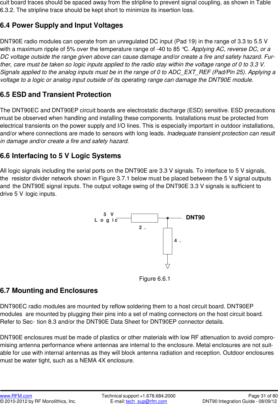 www.RFM.com© 2010-2012 by RF Monolithics, Inc.Technical support +1.678.684.2000E-mail: tech_sup@rfm.comPage 31 of 80DNT90 Integration Guide - 08/09/12D N T5 0 0cuit board traces should be spaced away from the stripline to prevent signal coupling, as shown in Table6.3.2. The stripline trace should be kept short to minimize its insertion loss.6.4 Power Supply and Input VoltagesDNT90E radio modules can operate from an unregulated DC input (Pad 19) in the range of 3.3 to 5.5 Vwith a maximum ripple of 5% over the temperature range of -40 to 85 °C. Applying AC, reverse DC, or aDC voltage outside the range given above can cause damage and/or create a fire and safety hazard. Fur-ther, care must be taken so logic inputs applied to the radio stay within the voltage range of 0 to 3.3 V.Signals applied to the analog inputs must be in the range of 0 to ADC_EXT_REF (Pad/Pin 25). Applying avoltage to a logic or analog input outside of its operating range can damage the DNT90E module.6.5 ESD and Transient ProtectionThe DNT90EC and DNT90EP circuit boards are electrostatic discharge (ESD) sensitive. ESD precautionsmust be observed when handling and installing these components. Installations must be protected fromelectrical transients on the power supply and I/O lines. This is especially important in outdoor installations,and/or where connections are made to sensors with long leads. Inadequate transient protection can resultin damage and/or create a fire and safety hazard.6.6 Interfacing to 5 V Logic SystemsAll logic signals including the serial ports on the DNT90E are 3.3 V signals. To interface to 5 V signals,the resistor divider network shown in Figure 3.7.1 below must be placed between the 5 V signal outputsand the DNT90E signal inputs. The output voltage swing of the DNT90E 3.3 V signals is sufficient todrive 5 V logic inputs.5 VL o g i c6.7 Mounting and EnclosuresFigure 6.6.1DNT90EC radio modules are mounted by reflow soldering them to a host circuit board. DNT90EPmodules are mounted by plugging their pins into a set of mating connectors on the host circuit board.Refer to Sec- tion 8.3 and/or the DNT90E Data Sheet for DNT90EP connector details.DNT90E enclosures must be made of plastics or other materials with low RF attenuation to avoid compro-mising antenna performance where antennas are internal to the enclosure. Metal enclosures are not suit-able for use with internal antennas as they will block antenna radiation and reception. Outdoor enclosuresmust be water tight, such as a NEMA 4X enclosure.DNT902 .2K4 .3K