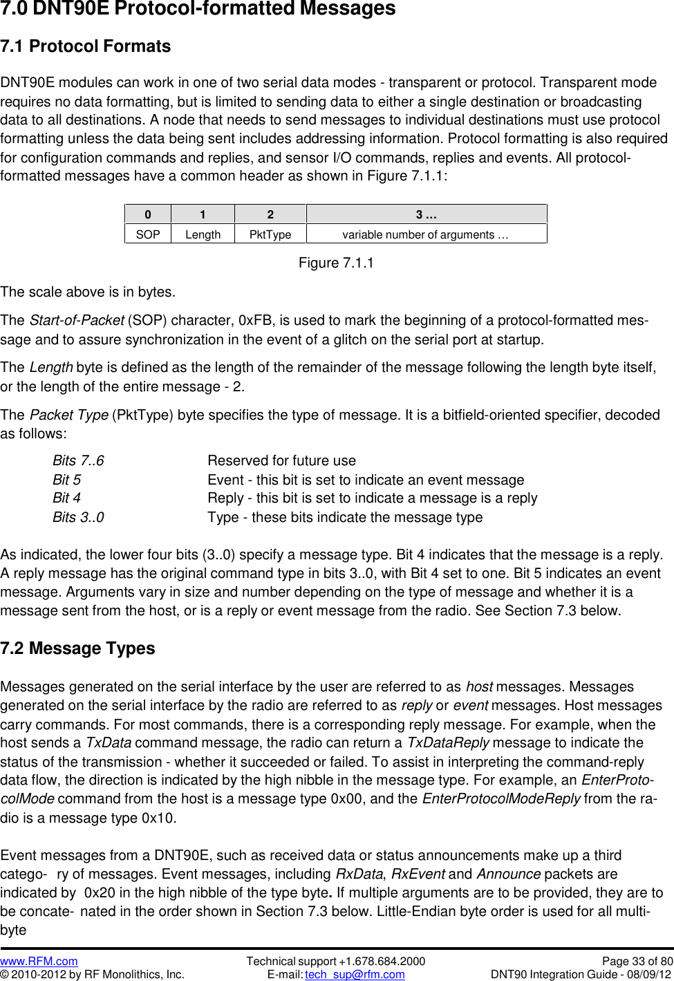 www.RFM.com© 2010-2012 by RF Monolithics, Inc.Technical support +1.678.684.2000E-mail: tech_sup@rfm.comPage 33 of 80DNT90 Integration Guide - 08/09/127.0 DNT90E Protocol-formatted Messages7.1 Protocol FormatsDNT90E modules can work in one of two serial data modes - transparent or protocol. Transparent moderequires no data formatting, but is limited to sending data to either a single destination or broadcastingdata to all destinations. A node that needs to send messages to individual destinations must use protocolformatting unless the data being sent includes addressing information. Protocol formatting is also requiredfor configuration commands and replies, and sensor I/O commands, replies and events. All protocol-formatted messages have a common header as shown in Figure 7.1.1:0123 …SOPLengthPktTypevariable number of arguments …The scale above is in bytes.Figure 7.1.1The Start-of-Packet (SOP) character, 0xFB, is used to mark the beginning of a protocol-formatted mes-sage and to assure synchronization in the event of a glitch on the serial port at startup.The Length byte is defined as the length of the remainder of the message following the length byte itself,or the length of the entire message - 2.The Packet Type (PktType) byte specifies the type of message. It is a bitfield-oriented specifier, decodedas follows:Bits 7..6 Reserved for future useBit 5 Event - this bit is set to indicate an event messageBit 4 Reply - this bit is set to indicate a message is a replyBits 3..0 Type - these bits indicate the message typeAs indicated, the lower four bits (3..0) specify a message type. Bit 4 indicates that the message is a reply.A reply message has the original command type in bits 3..0, with Bit 4 set to one. Bit 5 indicates an eventmessage. Arguments vary in size and number depending on the type of message and whether it is amessage sent from the host, or is a reply or event message from the radio. See Section 7.3 below.7.2 Message TypesMessages generated on the serial interface by the user are referred to as host messages. Messagesgenerated on the serial interface by the radio are referred to as reply or event messages. Host messagescarry commands. For most commands, there is a corresponding reply message. For example, when thehost sends a TxData command message, the radio can return a TxDataReply message to indicate thestatus of the transmission - whether it succeeded or failed. To assist in interpreting the command-replydata flow, the direction is indicated by the high nibble in the message type. For example, an EnterProto-colMode command from the host is a message type 0x00, and the EnterProtocolModeReply from the ra-dio is a message type 0x10.Event messages from a DNT90E, such as received data or status announcements make up a thirdcatego- ry of messages. Event messages, including RxData,RxEvent and Announce packets areindicated by 0x20 in the high nibble of the type byte.If multiple arguments are to be provided, they are tobe concate- nated in the order shown in Section 7.3 below. Little-Endian byte order is used for all multi-byte