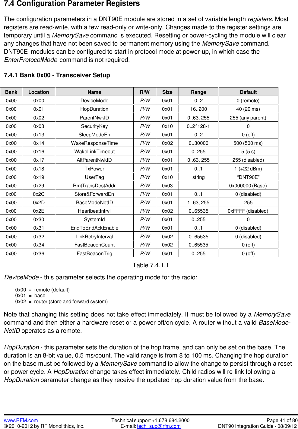www.RFM.com© 2010-2012 by RF Monolithics, Inc.Technical support +1.678.684.2000E-mail: tech_sup@rfm.comPage 41 of 80DNT90 Integration Guide - 08/09/127.4 Configuration Parameter RegistersThe configuration parameters in a DNT90E module are stored in a set of variable length registers. Mostregisters are read-write, with a few read-only or write-only. Changes made to the register settings aretemporary until a MemorySave command is executed. Resetting or power-cycling the module will clearany changes that have not been saved to permanent memory using the MemorySave command.DNT90E modules can be configured to start in protocol mode at power-up, in which case theEnterProtocolMode command is not required.7.4.1 Bank 0x00 - Transceiver SetupBankLocationNameR/WSizeRangeDefault0x000x00DeviceModeR/W0x010..20 (remote)0x000x01HopDurationR/W0x0116..20040 (20 ms)0x000x02ParentNwkIDR/W0x010..63, 255255 (any parent)0x000x03SecurityKeyR/W0x100..2^128-100x000x13SleepModeEnR/W0x010..20 (off)0x000x14WakeResponseTimeR/W0x020..30000500 (500 ms)0x000x16WakeLinkTimeoutR/W0x010..2555 (5 s)0x000x17AltParentNwkIDR/W0x010..63, 255255 (disabled)0x000x18TxPowerR/W0x010..11 (+22 dBm)0x000x19UserTagR/W0x10string“DNT90E”0x000x29RmtTransDestAddrR/W0x030x000000 (Base)0x000x2CStore&amp;ForwardEnR/W0x010..10 (disabled)0x000x2DBaseModeNetIDR/W0x011..63, 2552550x000x2EHeartbeatIntrvlR/W0x020..655350xFFFF (disabled)0x000x30SystemIdR/W0x010..25500x000x31EndToEndAckEnableR/W0x010..10 (disabled)0x000x32LinkRetryIntervalR/W0x020..655350 (disabled)0x000x34FastBeaconCountR/W0x020..655350 (off)0x000x36FastBeaconTrigR/W0x010..2550 (off)Table 7.4.1.1DeviceMode - this parameter selects the operating mode for the radio:0x00 = remote (default)0x01 = base0x02 = router (store and forward system)Note that changing this setting does not take effect immediately. It must be followed by a MemorySavecommand and then either a hardware reset or a power off/on cycle. A router without a valid BaseMode-NetID operates as a remote.HopDuration - this parameter sets the duration of the hop frame, and can only be set on the base. Theduration is an 8-bit value, 0.5 ms/count. The valid range is from 8 to 100 ms. Changing the hop durationon the base must be followed by a MemorySave command to allow the change to persist through a resetor power cycle. A HopDuration change takes effect immediately. Child radios will re-link following aHopDuration parameter change as they receive the updated hop duration value from the base.
