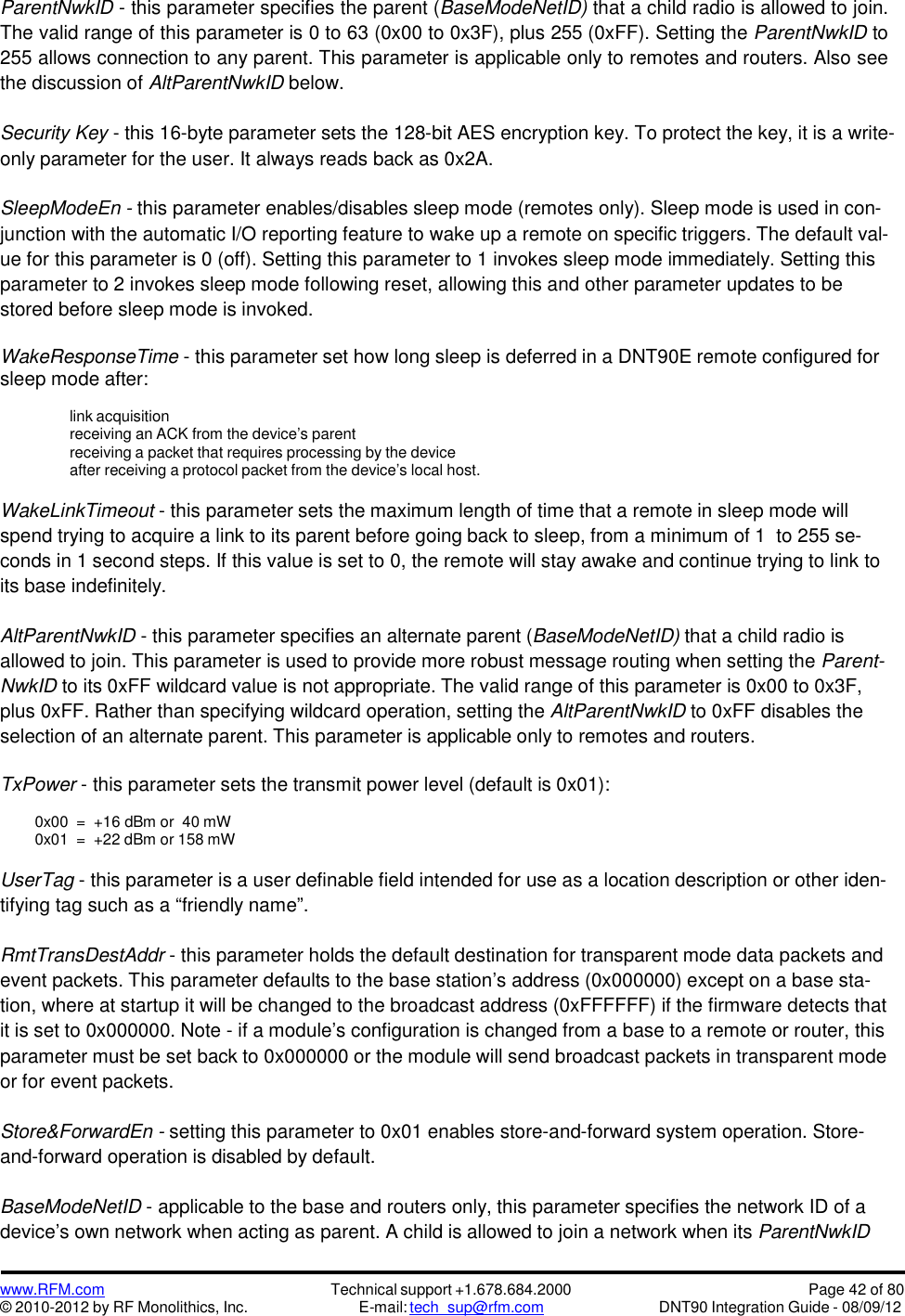 www.RFM.com© 2010-2012 by RF Monolithics, Inc.Technical support +1.678.684.2000E-mail: tech_sup@rfm.comPage 42 of 80DNT90 Integration Guide - 08/09/12ParentNwkID - this parameter specifies the parent (BaseModeNetID) that a child radio is allowed to join.The valid range of this parameter is 0 to 63 (0x00 to 0x3F), plus 255 (0xFF). Setting the ParentNwkID to255 allows connection to any parent. This parameter is applicable only to remotes and routers. Also seethe discussion of AltParentNwkID below.Security Key - this 16-byte parameter sets the 128-bit AES encryption key. To protect the key, it is a write-only parameter for the user. It always reads back as 0x2A.SleepModeEn - this parameter enables/disables sleep mode (remotes only). Sleep mode is used in con-junction with the automatic I/O reporting feature to wake up a remote on specific triggers. The default val-ue for this parameter is 0 (off). Setting this parameter to 1 invokes sleep mode immediately. Setting thisparameter to 2 invokes sleep mode following reset, allowing this and other parameter updates to bestored before sleep mode is invoked.WakeResponseTime - this parameter set how long sleep is deferred in a DNT90E remote configured forsleep mode after:link acquisitionreceiving an ACK from the device’s parentreceiving a packet that requires processing by the deviceafter receiving a protocol packet from the device’s local host.WakeLinkTimeout - this parameter sets the maximum length of time that a remote in sleep mode willspend trying to acquire a link to its parent before going back to sleep, from a minimum of 1 to 255 se-conds in 1 second steps. If this value is set to 0, the remote will stay awake and continue trying to link toits base indefinitely.AltParentNwkID - this parameter specifies an alternate parent (BaseModeNetID) that a child radio isallowed to join. This parameter is used to provide more robust message routing when setting the Parent-NwkID to its 0xFF wildcard value is not appropriate. The valid range of this parameter is 0x00 to 0x3F,plus 0xFF. Rather than specifying wildcard operation, setting the AltParentNwkID to 0xFF disables theselection of an alternate parent. This parameter is applicable only to remotes and routers.TxPower - this parameter sets the transmit power level (default is 0x01):0x00 = +16 dBm or 40 mW0x01 = +22 dBm or 158 mWUserTag - this parameter is a user definable field intended for use as a location description or other iden-tifying tag such as a “friendly name”.RmtTransDestAddr - this parameter holds the default destination for transparent mode data packets andevent packets. This parameter defaults to the base station’s address (0x000000) except on a base sta-tion, where at startup it will be changed to the broadcast address (0xFFFFFF) if the firmware detects thatit is set to 0x000000. Note - if a module’s configuration is changed from a base to a remote or router, thisparameter must be set back to 0x000000 or the module will send broadcast packets in transparent modeor for event packets.Store&amp;ForwardEn - setting this parameter to 0x01 enables store-and-forward system operation. Store-and-forward operation is disabled by default.BaseModeNetID - applicable to the base and routers only, this parameter specifies the network ID of adevice’s own network when acting as parent. A child is allowed to join a network when its ParentNwkID