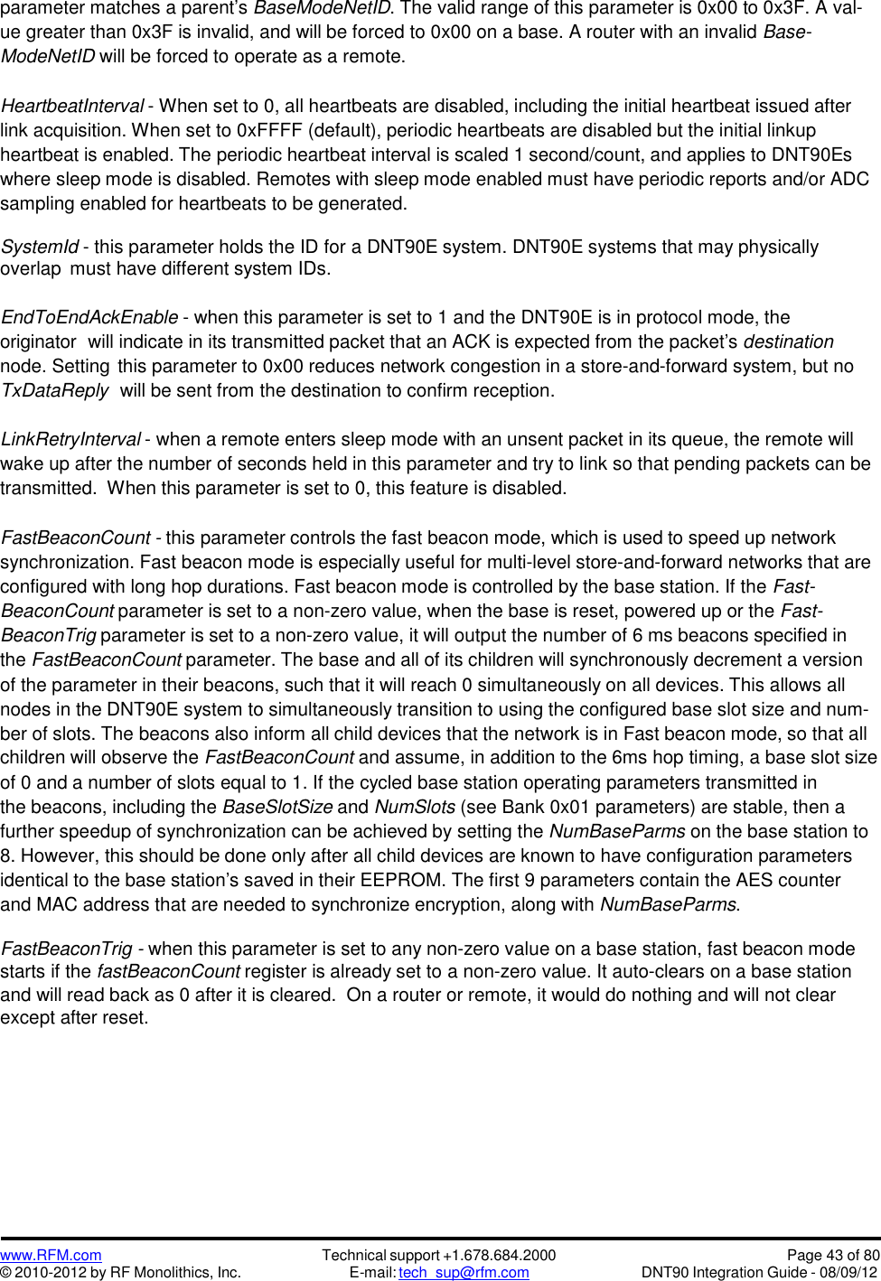 www.RFM.com© 2010-2012 by RF Monolithics, Inc.Technical support +1.678.684.2000E-mail: tech_sup@rfm.comPage 43 of 80DNT90 Integration Guide - 08/09/12parameter matches a parent’s BaseModeNetID. The valid range of this parameter is 0x00 to 0x3F. A val-ue greater than 0x3F is invalid, and will be forced to 0x00 on a base. A router with an invalid Base-ModeNetID will be forced to operate as a remote.HeartbeatInterval - When set to 0, all heartbeats are disabled, including the initial heartbeat issued afterlink acquisition. When set to 0xFFFF (default), periodic heartbeats are disabled but the initial linkupheartbeat is enabled. The periodic heartbeat interval is scaled 1 second/count, and applies to DNT90Eswhere sleep mode is disabled. Remotes with sleep mode enabled must have periodic reports and/or ADCsampling enabled for heartbeats to be generated.SystemId - this parameter holds the ID for a DNT90E system. DNT90E systems that may physicallyoverlap must have different system IDs.EndToEndAckEnable - when this parameter is set to 1 and the DNT90E is in protocol mode, theoriginator will indicate in its transmitted packet that an ACK is expected from the packet’s destinationnode. Setting this parameter to 0x00 reduces network congestion in a store-and-forward system, but noTxDataReply will be sent from the destination to confirm reception.LinkRetryInterval - when a remote enters sleep mode with an unsent packet in its queue, the remote willwake up after the number of seconds held in this parameter and try to link so that pending packets can betransmitted. When this parameter is set to 0, this feature is disabled.FastBeaconCount - this parameter controls the fast beacon mode, which is used to speed up networksynchronization. Fast beacon mode is especially useful for multi-level store-and-forward networks that areconfigured with long hop durations. Fast beacon mode is controlled by the base station. If the Fast-BeaconCount parameter is set to a non-zero value, when the base is reset, powered up or the Fast-BeaconTrig parameter is set to a non-zero value, it will output the number of 6 ms beacons specified inthe FastBeaconCount parameter. The base and all of its children will synchronously decrement a versionof the parameter in their beacons, such that it will reach 0 simultaneously on all devices. This allows allnodes in the DNT90E system to simultaneously transition to using the configured base slot size and num-ber of slots. The beacons also inform all child devices that the network is in Fast beacon mode, so that allchildren will observe the FastBeaconCount and assume, in addition to the 6ms hop timing, a base slot sizeof 0 and a number of slots equal to 1. If the cycled base station operating parameters transmitted inthe beacons, including the BaseSlotSize and NumSlots (see Bank 0x01 parameters) are stable, then afurther speedup of synchronization can be achieved by setting the NumBaseParms on the base station to8. However, this should be done only after all child devices are known to have configuration parametersidentical to the base station’s saved in their EEPROM. The first 9 parameters contain the AES counterand MAC address that are needed to synchronize encryption, along with NumBaseParms.FastBeaconTrig - when this parameter is set to any non-zero value on a base station, fast beacon modestarts if the fastBeaconCount register is already set to a non-zero value. It auto-clears on a base stationand will read back as 0 after it is cleared. On a router or remote, it would do nothing and will not clearexcept after reset.