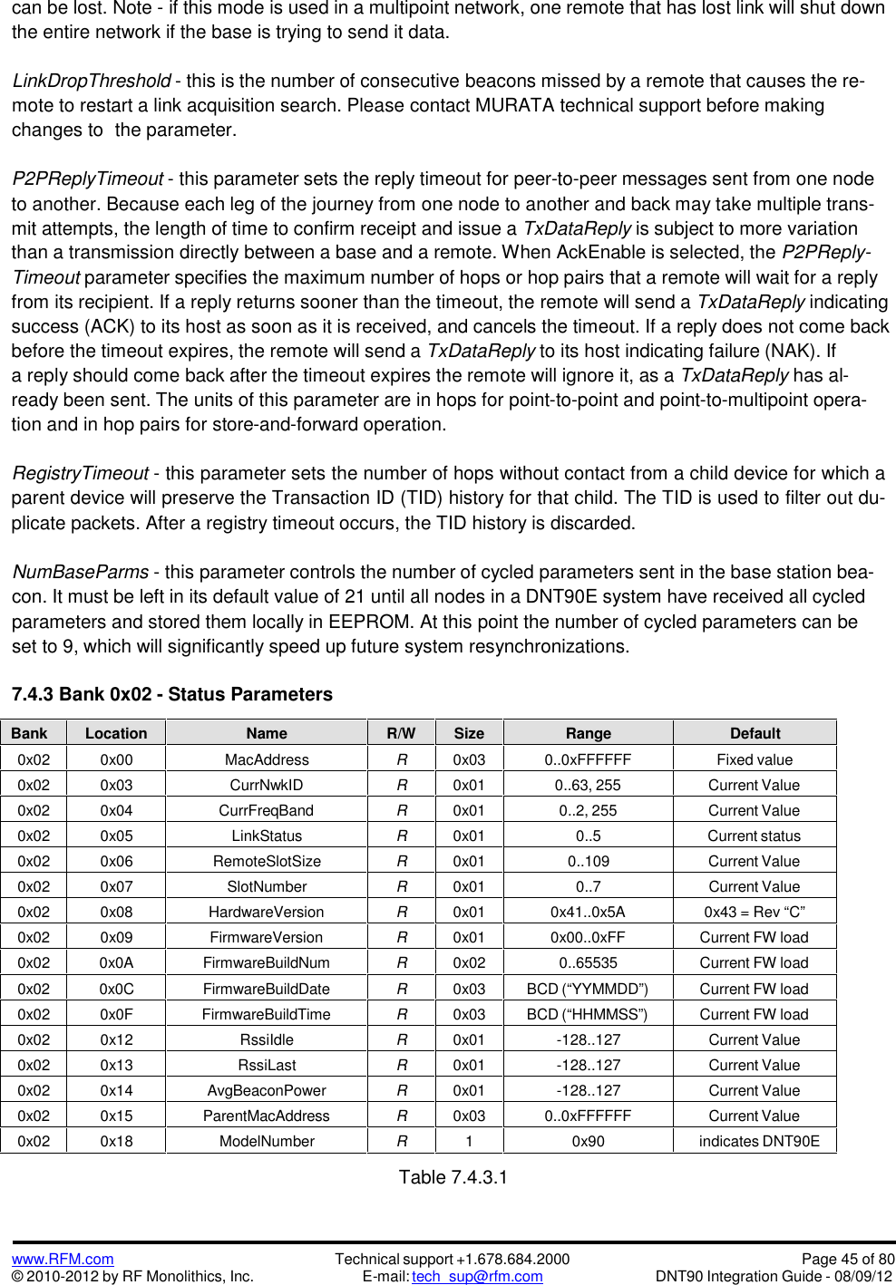 www.RFM.com© 2010-2012 by RF Monolithics, Inc.Technical support +1.678.684.2000E-mail: tech_sup@rfm.comPage 45 of 80DNT90 Integration Guide - 08/09/12can be lost. Note - if this mode is used in a multipoint network, one remote that has lost link will shut downthe entire network if the base is trying to send it data.LinkDropThreshold - this is the number of consecutive beacons missed by a remote that causes the re-mote to restart a link acquisition search. Please contact MURATA technical support before makingchanges to the parameter.P2PReplyTimeout - this parameter sets the reply timeout for peer-to-peer messages sent from one nodeto another. Because each leg of the journey from one node to another and back may take multiple trans-mit attempts, the length of time to confirm receipt and issue a TxDataReply is subject to more variationthan a transmission directly between a base and a remote. When AckEnable is selected, the P2PReply-Timeout parameter specifies the maximum number of hops or hop pairs that a remote will wait for a replyfrom its recipient. If a reply returns sooner than the timeout, the remote will send a TxDataReply indicatingsuccess (ACK) to its host as soon as it is received, and cancels the timeout. If a reply does not come backbefore the timeout expires, the remote will send a TxDataReply to its host indicating failure (NAK). Ifa reply should come back after the timeout expires the remote will ignore it, as a TxDataReply has al-ready been sent. The units of this parameter are in hops for point-to-point and point-to-multipoint opera-tion and in hop pairs for store-and-forward operation.RegistryTimeout - this parameter sets the number of hops without contact from a child device for which aparent device will preserve the Transaction ID (TID) history for that child. The TID is used to filter out du-plicate packets. After a registry timeout occurs, the TID history is discarded.NumBaseParms - this parameter controls the number of cycled parameters sent in the base station bea-con. It must be left in its default value of 21 until all nodes in a DNT90E system have received all cycledparameters and stored them locally in EEPROM. At this point the number of cycled parameters can beset to 9, which will significantly speed up future system resynchronizations.7.4.3 Bank 0x02 - Status ParametersBankLocationNameR/WSizeRangeDefault0x020x00MacAddressR0x030..0xFFFFFFFixed value0x020x03CurrNwkIDR0x010..63, 255Current Value0x020x04CurrFreqBandR0x010..2, 255Current Value0x020x05LinkStatusR0x010..5Current status0x020x06RemoteSlotSizeR0x010..109Current Value0x020x07SlotNumberR0x010..7Current Value0x020x08HardwareVersionR0x010x41..0x5A0x43 = Rev “C”0x020x09FirmwareVersionR0x010x00..0xFFCurrent FW load0x020x0AFirmwareBuildNumR0x020..65535Current FW load0x020x0CFirmwareBuildDateR0x03BCD (“YYMMDD”)Current FW load0x020x0FFirmwareBuildTimeR0x03BCD (“HHMMSS”)Current FW load0x020x12RssiIdleR0x01-128..127Current Value0x020x13RssiLastR0x01-128..127Current Value0x020x14AvgBeaconPowerR0x01-128..127Current Value0x020x15ParentMacAddressR0x030..0xFFFFFFCurrent Value0x020x18ModelNumberR10x90indicates DNT90ETable 7.4.3.1