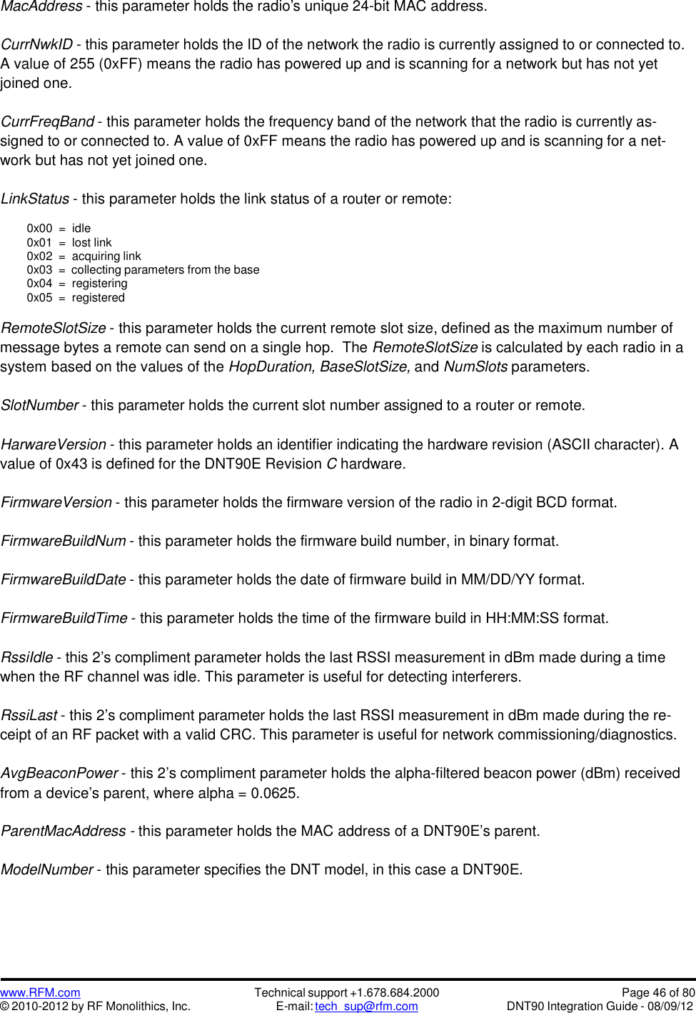 www.RFM.com© 2010-2012 by RF Monolithics, Inc.Technical support +1.678.684.2000E-mail: tech_sup@rfm.comPage 46 of 80DNT90 Integration Guide - 08/09/12MacAddress - this parameter holds the radio&apos;s unique 24-bit MAC address.CurrNwkID - this parameter holds the ID of the network the radio is currently assigned to or connected to.A value of 255 (0xFF) means the radio has powered up and is scanning for a network but has not yetjoined one.CurrFreqBand - this parameter holds the frequency band of the network that the radio is currently as-signed to or connected to. A value of 0xFF means the radio has powered up and is scanning for a net-work but has not yet joined one.LinkStatus - this parameter holds the link status of a router or remote:0x00 = idle0x01 = lost link0x02 = acquiring link0x03 = collecting parameters from the base0x04 = registering0x05 = registeredRemoteSlotSize - this parameter holds the current remote slot size, defined as the maximum number ofmessage bytes a remote can send on a single hop. The RemoteSlotSize is calculated by each radio in asystem based on the values of the HopDuration, BaseSlotSize, and NumSlots parameters.SlotNumber - this parameter holds the current slot number assigned to a router or remote.HarwareVersion - this parameter holds an identifier indicating the hardware revision (ASCII character). Avalue of 0x43 is defined for the DNT90E Revision Chardware.FirmwareVersion - this parameter holds the firmware version of the radio in 2-digit BCD format.FirmwareBuildNum - this parameter holds the firmware build number, in binary format.FirmwareBuildDate - this parameter holds the date of firmware build in MM/DD/YY format.FirmwareBuildTime - this parameter holds the time of the firmware build in HH:MM:SS format.RssiIdle - this 2’s compliment parameter holds the last RSSI measurement in dBm made during a timewhen the RF channel was idle. This parameter is useful for detecting interferers.RssiLast - this 2’s compliment parameter holds the last RSSI measurement in dBm made during the re-ceipt of an RF packet with a valid CRC. This parameter is useful for network commissioning/diagnostics.AvgBeaconPower - this 2’s compliment parameter holds the alpha-filtered beacon power (dBm) receivedfrom a device’s parent, where alpha = 0.0625.ParentMacAddress - this parameter holds the MAC address of a DNT90E’s parent.ModelNumber - this parameter specifies the DNT model, in this case a DNT90E.