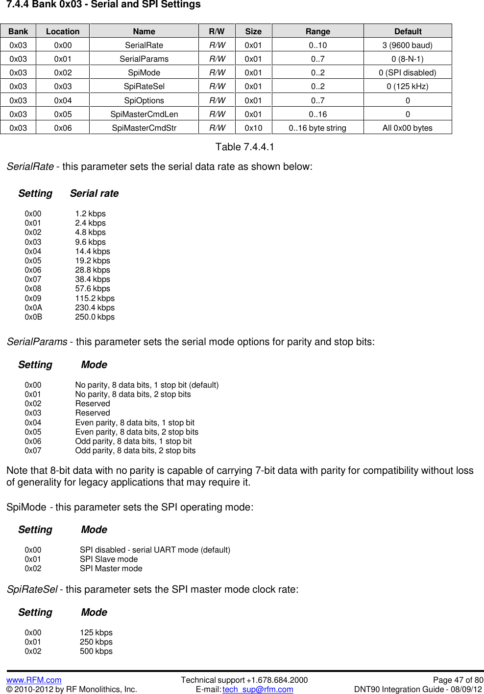 www.RFM.com© 2010-2012 by RF Monolithics, Inc.Technical support +1.678.684.2000E-mail: tech_sup@rfm.comPage 47 of 80DNT90 Integration Guide - 08/09/127.4.4 Bank 0x03 - Serial and SPI SettingsBankLocationNameR/WSizeRangeDefault0x030x00SerialRateR/W0x010..103 (9600 baud)0x030x01SerialParamsR/W0x010..70 (8-N-1)0x030x02SpiModeR/W0x010..20 (SPI disabled)0x030x03SpiRateSelR/W0x010..20 (125 kHz)0x030x04SpiOptionsR/W0x010..700x030x05SpiMasterCmdLenR/W0x010..1600x030x06SpiMasterCmdStrR/W0x100..16 byte stringAll 0x00 bytesTable 7.4.4.1SerialRate - this parameter sets the serial data rate as shown below:Setting Serial rate0x001.2 kbps0x012.4 kbps0x024.8 kbps0x039.6 kbps0x0414.4 kbps0x0519.2 kbps0x0628.8 kbps0x0738.4 kbps0x0857.6 kbps0x09115.2 kbps0x0A230.4 kbps0x0B250.0 kbpsSerialParams - this parameter sets the serial mode options for parity and stop bits:Setting Mode0x00No parity, 8 data bits, 1 stop bit (default)0x01No parity, 8 data bits, 2 stop bits0x02Reserved0x03Reserved0x04Even parity, 8 data bits, 1 stop bit0x05Even parity, 8 data bits, 2 stop bits0x06Odd parity, 8 data bits, 1 stop bit0x07Odd parity, 8 data bits, 2 stop bitsNote that 8-bit data with no parity is capable of carrying 7-bit data with parity for compatibility without lossof generality for legacy applications that may require it.SpiMode -this parameter sets the SPI operating mode:Setting Mode0x00SPI disabled - serial UART mode (default)0x01SPI Slave mode0x02SPI Master modeSpiRateSel - this parameter sets the SPI master mode clock rate:Setting Mode0x00125 kbps0x01250 kbps0x02500 kbps