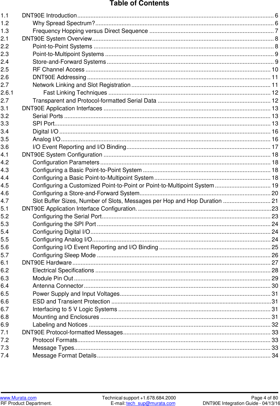 www.Murata.comRF Product Department.Technical support +1.678.684.2000E-mail: tech_sup@murata.comPage 4 of 80DNT90E Integration Guide - 04/13/16Table of Contents1.1 DNT90E Introduction........................................................................................................................ 61.2 Why Spread Spectrum?............................................................................................................. 61.3 Frequency Hopping versus Direct Sequence ............................................................................ 72.1 DNT90E System Overview............................................................................................................... 82.2 Point-to-Point Systems .............................................................................................................. 82.3 Point-to-Multipoint Systems ....................................................................................................... 92.4 Store-and-Forward Systems...................................................................................................... 92.5 RF Channel Access ................................................................................................................. 102.6 DNT90E Addressing ................................................................................................................ 112.7 Network Linking and Slot Registration ..................................................................................... 112.6.1 Fast Linking Techniques ................................................................................................... 122.7 Transparent and Protocol-formatted Serial Data ..................................................................... 123.1 DNT90E Application Interfaces ...................................................................................................... 133.2 Serial Ports .............................................................................................................................. 133.3 SPI Port.................................................................................................................................... 133.4 Digital I/O ................................................................................................................................. 163.5 Analog I/O................................................................................................................................ 163.6 I/O Event Reporting and I/O Binding........................................................................................ 174.1 DNT90E System Configuration ...................................................................................................... 184.2 Configuration Parameters........................................................................................................ 184.3 Configuring a Basic Point-to-Point System .............................................................................. 184.4 Configuring a Basic Point-to-Multipoint System....................................................................... 184.5 Configuring a Customized Point-to-Point or Point-to-Multipoint System.................................. 194.6 Configuring a Store-and-Forward System................................................................................ 204.7 Slot Buffer Sizes, Number of Slots, Messages per Hop and Hop Duration ............................. 215.1 DNT90E Application Interface Configuration. .....................................................................................235.2 Configuring the Serial Port....................................................................................................... 235.3 Configuring the SPI Port .......................................................................................................... 245.4 Configuring Digital I/O.............................................................................................................. 245.5 Configuring Analog I/O............................................................................................................. 245.6 Configuring I/O Event Reporting and I/O Binding .................................................................... 255.7 Configuring Sleep Mode .......................................................................................................... 266.1 DNT90E Hardware......................................................................................................................... 276.2 Electrical Specifications ........................................................................................................... 286.3 Module Pin Out ........................................................................................................................ 296.4 Antenna Connector.................................................................................................................. 306.5 Power Supply and Input Voltages............................................................................................ 316.6 ESD and Transient Protection ......................................................................................................316.7 Interfacing to 5 V Logic Systems ............................................................................................. 316.8 Mounting and Enclosures ........................................................................................................ 316.9 Labeling and Notices ............................................................................................................... 327.1 DNT90E Protocol-formatted Messages.......................................................................................... 337.2 Protocol Formats...................................................................................................................... 337.3 Message Types........................................................................................................................ 337.4 Message Format Details.......................................................................................................... 34