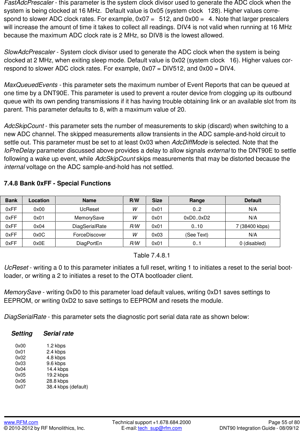 www.RFM.com© 2010-2012 by RF Monolithics, Inc.Technical support +1.678.684.2000E-mail: tech_sup@rfm.comPage 55 of 80DNT90 Integration Guide - 08/09/12FastAdcPrescaler - this parameter is the system clock divisor used to generate the ADC clock when thesystem is being clocked at 16 MHz. Default value is 0x05 (system clock 128). Higher values corre-spond to slower ADC clock rates. For example, 0x07 = 512, and 0x00 = 4. Note that larger prescalerswill increase the amount of time it takes to collect all readings. DIV4 is not valid when running at 16 MHzbecause the maximum ADC clock rate is 2 MHz, so DIV8 is the lowest allowed.SlowAdcPrescaler - System clock divisor used to generate the ADC clock when the system is beingclocked at 2 MHz, when exiting sleep mode. Default value is 0x02 (system clock 16). Higher values cor-respond to slower ADC clock rates. For example, 0x07 = DIV512, and 0x00 = DIV4.MaxQueuedEvents - this parameter sets the maximum number of Event Reports that can be queued atone time by a DNT90E. This parameter is used to prevent a router device from clogging up its outboundqueue with its own pending transmissions if it has having trouble obtaining link or an available slot from itsparent. This parameter defaults to 8, with a maximum value of 20.AdcSkipCount - this parameter sets the number of measurements to skip (discard) when switching to anew ADC channel. The skipped measurements allow transients in the ADC sample-and-hold circuit tosettle out. This parameter must be set to at least 0x03 when AdcDiffMode is selected. Note that theIoPreDelay parameter discussed above provides a delay to allow signals external to the DNT90E to settlefollowing a wake up event, while AdcSkipCount skips measurements that may be distorted because theinternal voltage on the ADC sample-and-hold has not settled.7.4.8 Bank 0xFF - Special FunctionsBankLocationNameR/WSizeRangeDefault0xFF0x00UcResetW0x010..2N/A0xFF0x01MemorySaveW0x010xD0..0xD2N/A0xFF0x04DiagSerialRateR/W0x010..107 (38400 kbps)0xFF0x0CForceDiscoverW0x03(See Text)N/A0xFF0x0EDiagPortEnR/W0x010..10 (disabled)Table 7.4.8.1UcReset - writing a 0 to this parameter initiates a full reset, writing 1 to initiates a reset to the serial boot-loader, or writing a 2 to initiates a reset to the OTA bootloader client.MemorySave - writing 0xD0 to this parameter load default values, writing 0xD1 saves settings toEEPROM, or writing 0xD2 to save settings to EEPROM and resets the module.DiagSerialRate - this parameter sets the diagnostic port serial data rate as shown below:Setting Serial rate0x001.2 kbps0x012.4 kbps0x024.8 kbps0x039.6 kbps0x0414.4 kbps0x0519.2 kbps0x0628.8 kbps0x0738.4 kbps (default)