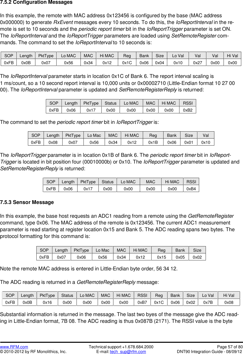 www.RFM.com© 2010-2012 by RF Monolithics, Inc.Technical support +1.678.684.2000E-mail: tech_sup@rfm.comPage 57 of 80DNT90 Integration Guide - 08/09/127.5.2 Configuration MessagesIn this example, the remote with MAC address 0x123456 is configured by the base (MAC address0x000000) to generate RxEvent messages every 10 seconds. To do this, the IoReportInterval in the re-mote is set to 10 seconds and the periodic report timer bit in the IoReportTrigger parameter is set ON.The IoReportInterval and the IoReportTrigger parameters are loaded using SetRemoteRegister com-mands. The command to set the IoReportInterval to 10 seconds is:SOPLengthPktTypeLo MACMACHi MACRegBankSizeLo ValValValHi Val0xFB0x0B0x070x560x340x120x1C0x060x040x100x270x000x00The IoReportInterval parameter starts in location 0x1C of Bank 6. The report interval scaling is1 ms/count, so a 10 second report interval is 10,000 units or 0x00002710 (Little-Endian format 10 27 0000). The IoReportInterval parameter is updated and SetRemoteRegisterReply is returned:SOPLengthPktTypeStatusLo MACMACHi MACRSSI0xFB0x060x170x000x000x000x000xB2The command to set the periodic report timer bit in IoReportTrigger is:SOPLengthPktTypeLo MacMACHi MACRegBankSizeVal0xFB0x080x070x560x340x120x1B0x060x010x10The IoReportTrigger parameter is in location 0x1B of Bank 6. The periodic report timer bit in IoReport-Trigger is located in bit position four (00010000b) or 0x10. The IoReportTrigger parameter is updated andSetRemoteRegisterReply is returned:SOPLengthPktTypeStatusLo MACMACHi MACRSSI0xFB0x060x170x000x000x000x000xB47.5.3 Sensor MessageIn this example, the base host requests an ADC1 reading from a remote using the GetRemoteRegistercommand, type 0x06. The MAC address of the remote is 0x123456. The current ADC1 measurementparameter is read starting at register location 0x15 and Bank 5. The ADC reading spans two bytes. Theprotocol formatting for this command is:SOPLengthPktTypeLo MacMACHi MACRegBankSize0xFB0x070x060x560x340x120x150x050x02Note the remote MAC address is entered in Little-Endian byte order, 56 34 12.The ADC reading is returned in a GetRemoteRegisterReply message:Substantial information is returned in the message. The last two byes of the message give the ADC read-ing in Little-Endian format, 7B 08. The ADC reading is thus 0x087B (2171). The RSSI value is the byteSOPLengthPktTypeStatusLo MACMACHi MACRSSIRegBankSizeLo ValHi Val0xFB0x0B0x160x000x000x000x000xB70x1C0x060x020x7B0x08