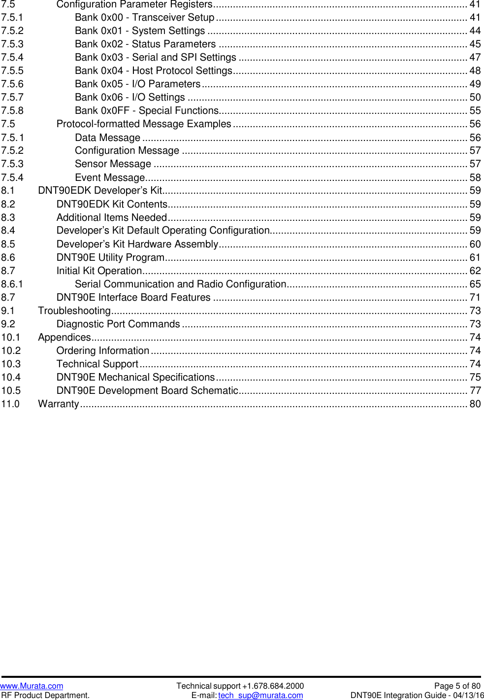 www.Murata.comRF Product Department.Technical support +1.678.684.2000E-mail: tech_sup@murata.comPage 5 of 80DNT90E Integration Guide - 04/13/167.5 Configuration Parameter Registers.......................................................................................... 417.5.1 Bank 0x00 - Transceiver Setup......................................................................................... 417.5.2 Bank 0x01 - System Settings ............................................................................................ 447.5.3 Bank 0x02 - Status Parameters ........................................................................................ 457.5.4 Bank 0x03 - Serial and SPI Settings ................................................................................. 477.5.5 Bank 0x04 - Host Protocol Settings................................................................................... 487.5.6 Bank 0x05 - I/O Parameters.............................................................................................. 497.5.7 Bank 0x06 - I/O Settings ................................................................................................... 507.5.8 Bank 0x0FF - Special Functions........................................................................................ 557.5 Protocol-formatted Message Examples................................................................................... 567.5.1 Data Message ................................................................................................................... 567.5.2 Configuration Message ..................................................................................................... 577.5.3 Sensor Message ............................................................................................................... 577.5.4 Event Message.................................................................................................................. 588.1 DNT90EDK Developer’s Kit............................................................................................................ 598.2 DNT90EDK Kit Contents.......................................................................................................... 598.3 Additional Items Needed.......................................................................................................... 598.4 Developer’s Kit Default Operating Configuration...................................................................... 598.5 Developer’s Kit Hardware Assembly........................................................................................ 608.6 DNT90E Utility Program........................................................................................................... 618.7 Initial Kit Operation................................................................................................................... 628.6.1 Serial Communication and Radio Configuration................................................................ 658.7 DNT90E Interface Board Features .......................................................................................... 719.1 Troubleshooting.............................................................................................................................. 739.2 Diagnostic Port Commands ..................................................................................................... 7310.1 Appendices..................................................................................................................................... 7410.2 Ordering Information................................................................................................................ 7410.3 Technical Support.................................................................................................................... 7410.4 DNT90E Mechanical Specifications......................................................................................... 7510.5 DNT90E Development Board Schematic................................................................................. 7711.0Warranty......................................................................................................................................... 80