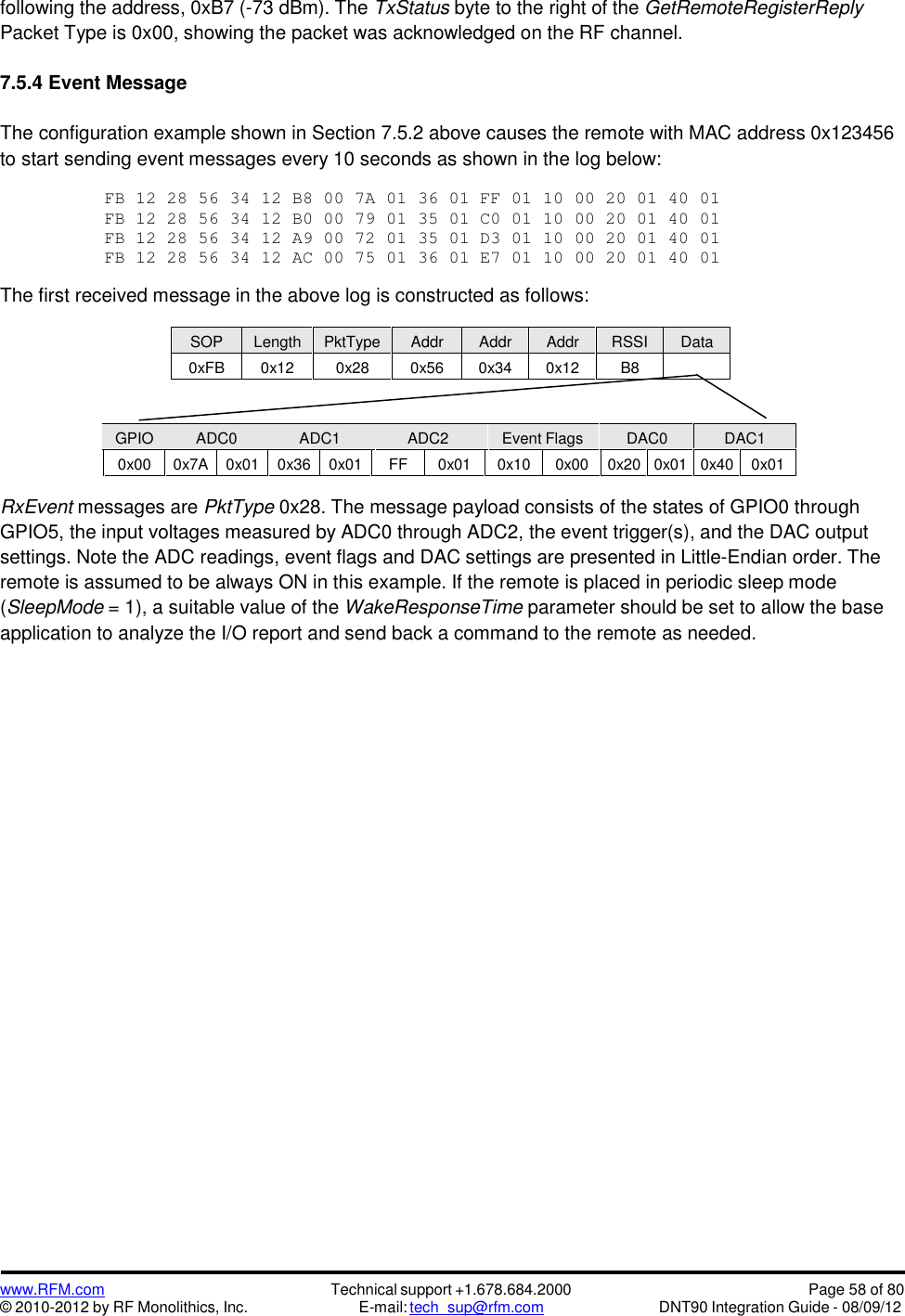 www.RFM.com© 2010-2012 by RF Monolithics, Inc.Technical support +1.678.684.2000E-mail: tech_sup@rfm.comPage 58 of 80DNT90 Integration Guide - 08/09/12following the address, 0xB7 (-73 dBm). The TxStatus byte to the right of the GetRemoteRegisterReplyPacket Type is 0x00, showing the packet was acknowledged on the RF channel.7.5.4 Event MessageThe configuration example shown in Section 7.5.2 above causes the remote with MAC address 0x123456to start sending event messages every 10 seconds as shown in the log below:FB1228563412B8007A013601FF01100020014001FB1228563412B00079013501C001100020014001FB1228563412A90072013501D301100020014001FB1228563412AC0075013601E701100020014001The first received message in the above log is constructed as follows:SOPLengthPktTypeAddrAddrAddrRSSIData0xFB0x120x280x560x340x12B8GPIOADC0ADC1ADC2Event FlagsDAC0DAC10x000x7A0x010x360x01FF0x010x100x000x200x010x400x01RxEvent messages are PktType 0x28. The message payload consists of the states of GPIO0 throughGPIO5, the input voltages measured by ADC0 through ADC2, the event trigger(s), and the DAC outputsettings. Note the ADC readings, event flags and DAC settings are presented in Little-Endian order. Theremote is assumed to be always ON in this example. If the remote is placed in periodic sleep mode(SleepMode = 1), a suitable value of the WakeResponseTime parameter should be set to allow the baseapplication to analyze the I/O report and send back a command to the remote as needed.
