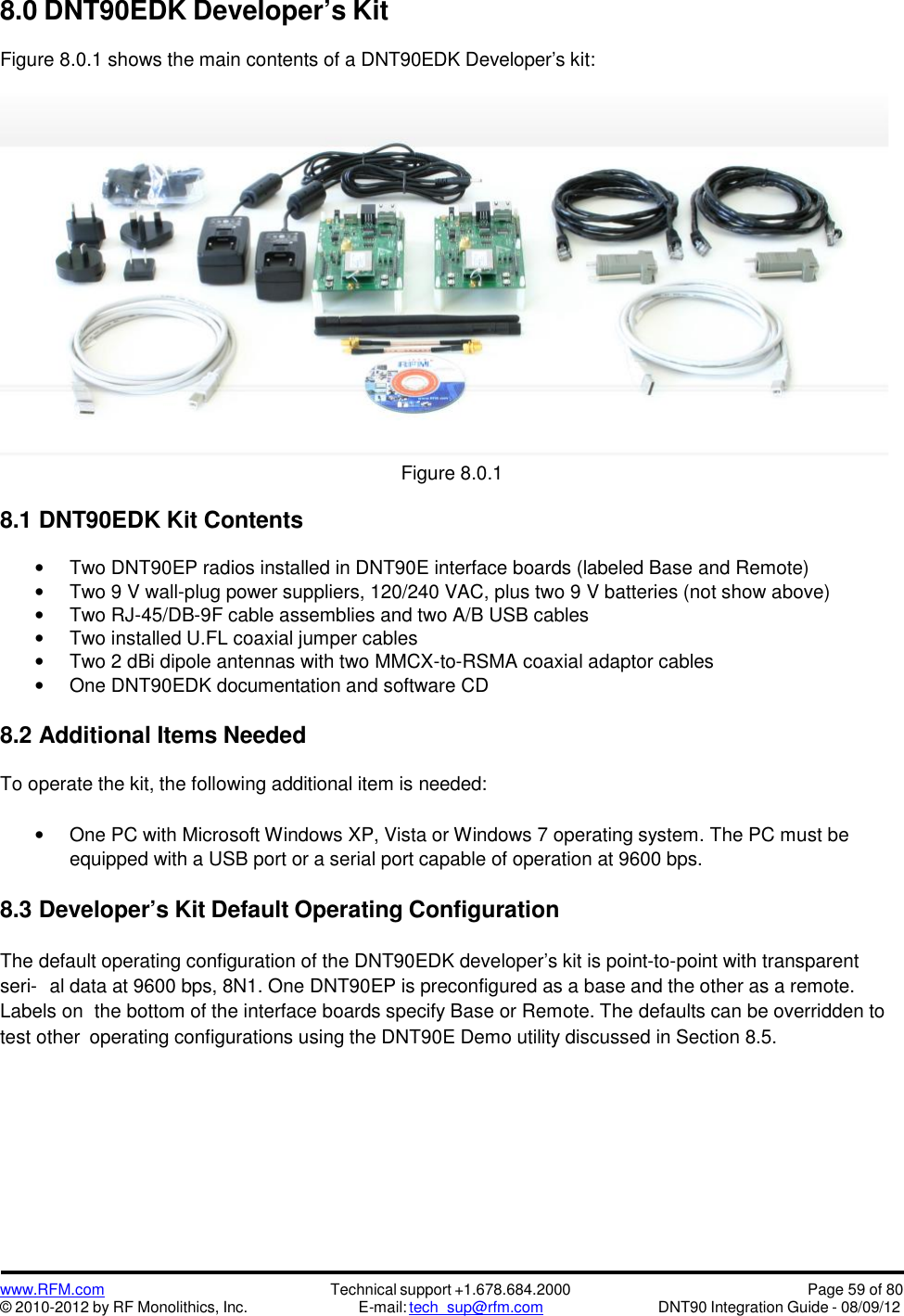 www.RFM.com© 2010-2012 by RF Monolithics, Inc.Technical support +1.678.684.2000E-mail: tech_sup@rfm.comPage 59 of 80DNT90 Integration Guide - 08/09/128.0 DNT90EDK Developer’s KitFigure 8.0.1 shows the main contents of a DNT90EDK Developer’s kit:Figure 8.0.18.1 DNT90EDK Kit ContentsTwo DNT90EP radios installed in DNT90E interface boards (labeled Base and Remote)Two 9 V wall-plug power suppliers, 120/240 VAC, plus two 9 V batteries (not show above)Two RJ-45/DB-9F cable assemblies and two A/B USB cablesTwo installed U.FL coaxial jumper cablesTwo 2 dBi dipole antennas with two MMCX-to-RSMA coaxial adaptor cablesOne DNT90EDK documentation and software CD8.2 Additional Items NeededTo operate the kit, the following additional item is needed:One PC with Microsoft Windows XP, Vista or Windows 7 operating system. The PC must beequipped with a USB port or a serial port capable of operation at 9600 bps.8.3 Developer’s Kit Default Operating ConfigurationThe default operating configuration of the DNT90EDK developer’s kit is point-to-point with transparentseri- al data at 9600 bps, 8N1. One DNT90EP is preconfigured as a base and the other as a remote.Labels on the bottom of the interface boards specify Base or Remote. The defaults can be overridden totest other operating configurations using the DNT90E Demo utility discussed in Section 8.5.
