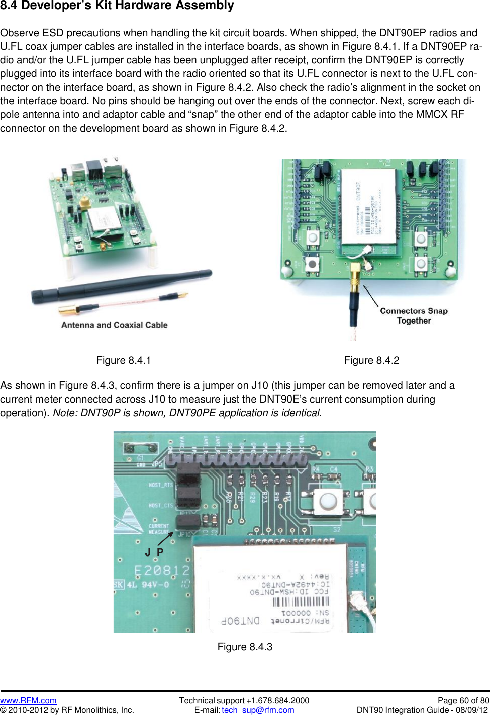 www.RFM.com© 2010-2012 by RF Monolithics, Inc.Technical support +1.678.684.2000E-mail: tech_sup@rfm.comPage 60 of 80DNT90 Integration Guide - 08/09/128.4 Developer’s Kit Hardware AssemblyObserve ESD precautions when handling the kit circuit boards. When shipped, the DNT90EP radios andU.FL coax jumper cables are installed in the interface boards, as shown in Figure 8.4.1. If a DNT90EP ra-dio and/or the U.FL jumper cable has been unplugged after receipt, confirm the DNT90EP is correctlyplugged into its interface board with the radio oriented so that its U.FL connector is next to the U.FL con-nector on the interface board, as shown in Figure 8.4.2. Also check the radio’s alignment in the socket onthe interface board. No pins should be hanging out over the ends of the connector. Next, screw each di-pole antenna into and adaptor cable and “snap” the other end of the adaptor cable into the MMCX RFconnector on the development board as shown in Figure 8.4.2.Figure 8.4.1 Figure 8.4.2As shown in Figure 8.4.3, confirm there is a jumper on J10 (this jumper can be removed later and acurrent meter connected across J10 to measure just the DNT90E’s current consumption duringoperation). Note: DNT90P is shown, DNT90PE application is identical.Figure 8.4.3J P1 0