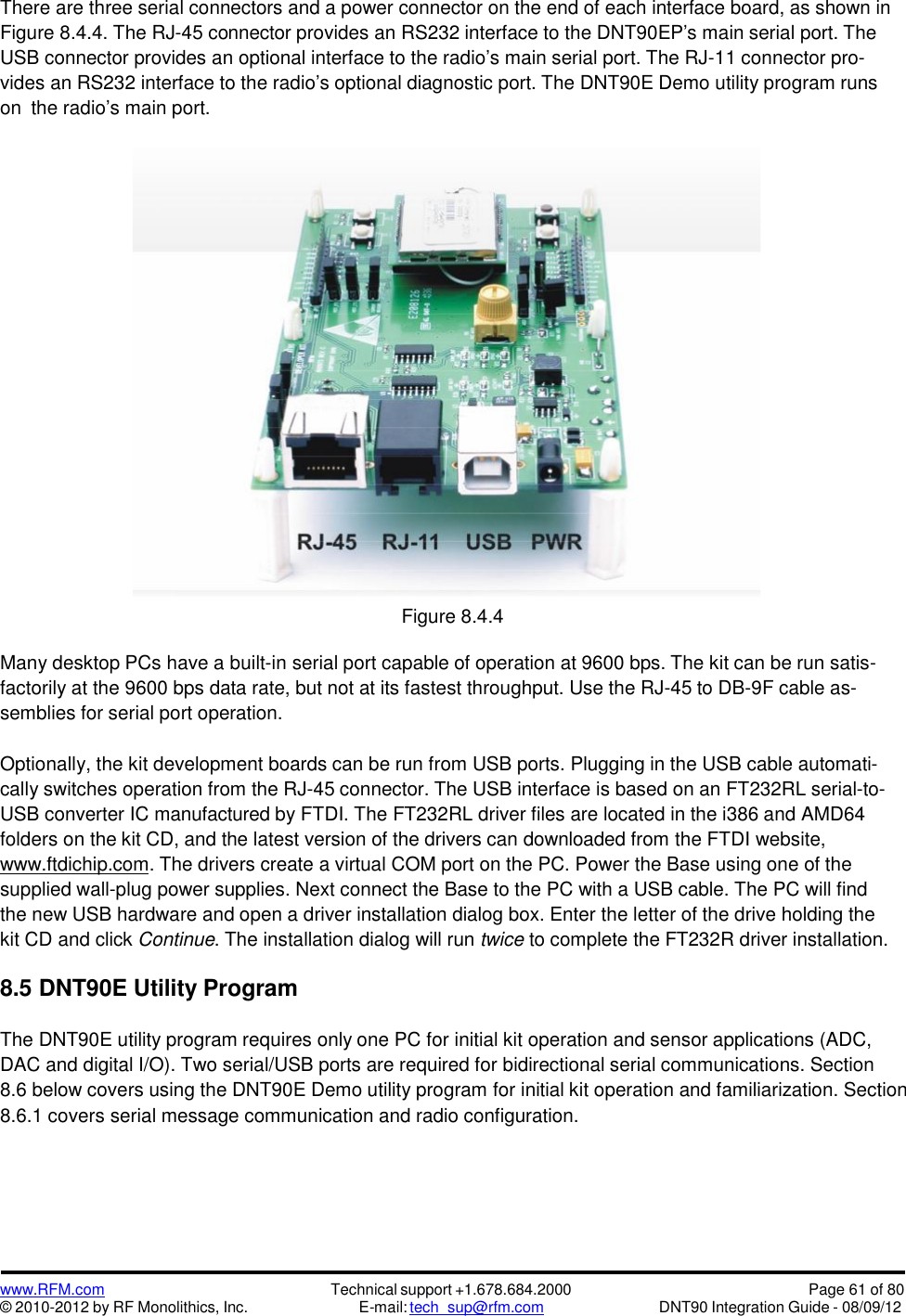 www.RFM.com© 2010-2012 by RF Monolithics, Inc.Technical support +1.678.684.2000E-mail: tech_sup@rfm.comPage 61 of 80DNT90 Integration Guide - 08/09/12There are three serial connectors and a power connector on the end of each interface board, as shown inFigure 8.4.4. The RJ-45 connector provides an RS232 interface to the DNT90EP’s main serial port. TheUSB connector provides an optional interface to the radio’s main serial port. The RJ-11 connector pro-vides an RS232 interface to the radio’s optional diagnostic port. The DNT90E Demo utility program runson the radio’s main port.Figure 8.4.4Many desktop PCs have a built-in serial port capable of operation at 9600 bps. The kit can be run satis-factorily at the 9600 bps data rate, but not at its fastest throughput. Use the RJ-45 to DB-9F cable as-semblies for serial port operation.Optionally, the kit development boards can be run from USB ports. Plugging in the USB cable automati-cally switches operation from the RJ-45 connector. The USB interface is based on an FT232RL serial-to-USB converter IC manufactured by FTDI. The FT232RL driver files are located in the i386 and AMD64folders on the kit CD, and the latest version of the drivers can downloaded from the FTDI website,www.ftdichip.com. The drivers create a virtual COM port on the PC. Power the Base using one of thesupplied wall-plug power supplies. Next connect the Base to the PC with a USB cable. The PC will findthe new USB hardware and open a driver installation dialog box. Enter the letter of the drive holding thekit CD and click Continue. The installation dialog will run twice to complete the FT232R driver installation.8.5 DNT90E Utility ProgramThe DNT90E utility program requires only one PC for initial kit operation and sensor applications (ADC,DAC and digital I/O). Two serial/USB ports are required for bidirectional serial communications. Section8.6 below covers using the DNT90E Demo utility program for initial kit operation and familiarization. Section8.6.1 covers serial message communication and radio configuration.
