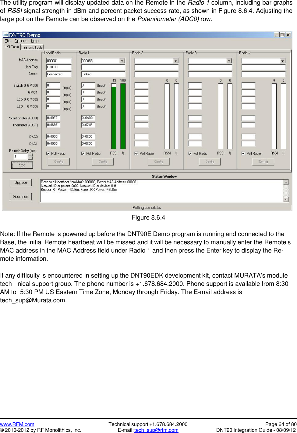 www.RFM.com© 2010-2012 by RF Monolithics, Inc.Technical support +1.678.684.2000E-mail: tech_sup@rfm.comPage 64 of 80DNT90 Integration Guide - 08/09/12The utility program will display updated data on the Remote in the Radio 1 column, including bar graphsof RSSI signal strength in dBm and percent packet success rate, as shown in Figure 8.6.4. Adjusting thelarge pot on the Remote can be observed on the Potentiometer (ADC0) row.Figure 8.6.4Note: If the Remote is powered up before the DNT90E Demo program is running and connected to theBase, the initial Remote heartbeat will be missed and it will be necessary to manually enter the Remote’sMAC address in the MAC Address field under Radio 1 and then press the Enter key to display the Re-mote information.If any difficulty is encountered in setting up the DNT90EDK development kit, contact MURATA’s moduletech- nical support group. The phone number is +1.678.684.2000. Phone support is available from 8:30AM to 5:30 PM US Eastern Time Zone, Monday through Friday. The E-mail address istech_sup@Murata.com.