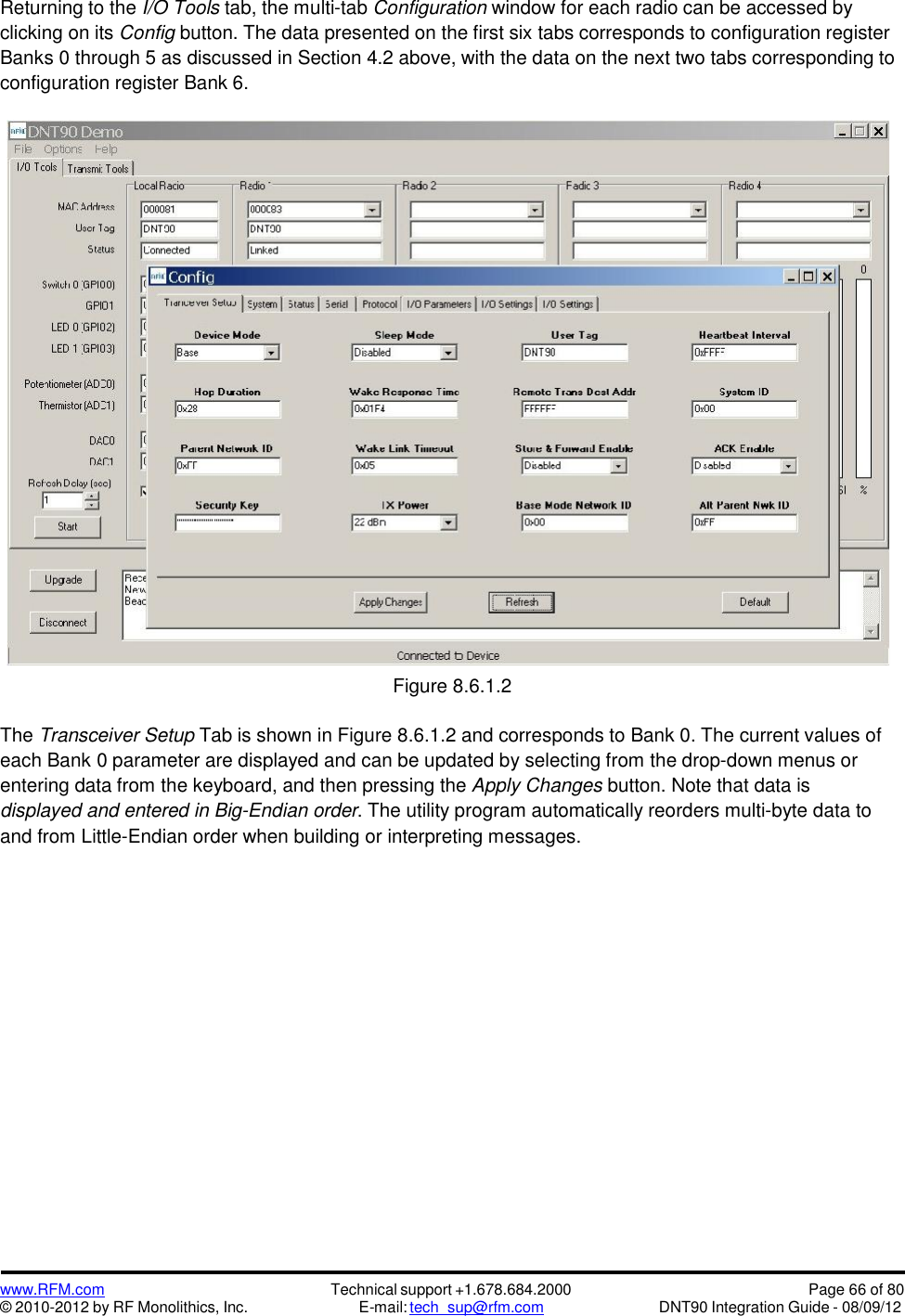 www.RFM.com© 2010-2012 by RF Monolithics, Inc.Technical support +1.678.684.2000E-mail: tech_sup@rfm.comPage 66 of 80DNT90 Integration Guide - 08/09/12Returning to the I/O Tools tab, the multi-tab Configuration window for each radio can be accessed byclicking on its Config button. The data presented on the first six tabs corresponds to configuration registerBanks 0 through 5 as discussed in Section 4.2 above, with the data on the next two tabs corresponding toconfiguration register Bank 6.Figure 8.6.1.2The Transceiver Setup Tab is shown in Figure 8.6.1.2 and corresponds to Bank 0. The current values ofeach Bank 0 parameter are displayed and can be updated by selecting from the drop-down menus orentering data from the keyboard, and then pressing the Apply Changes button. Note that data isdisplayed and entered in Big-Endian order. The utility program automatically reorders multi-byte data toand from Little-Endian order when building or interpreting messages.