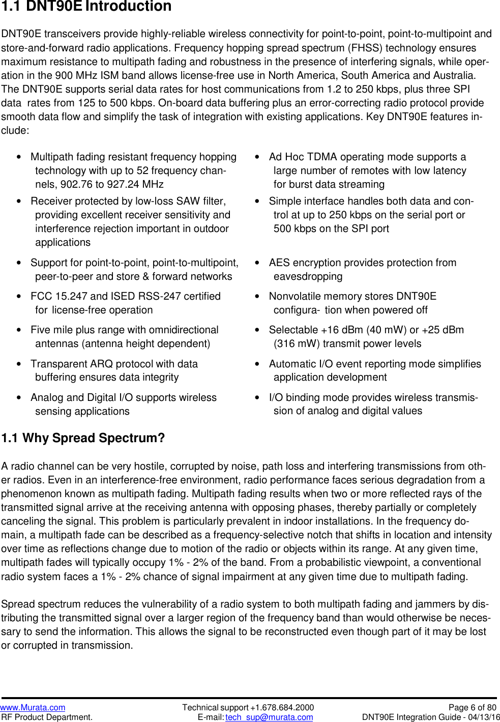 www.Murata.comRF Product Department.Technical support +1.678.684.2000E-mail: tech_sup@murata.comPage 6 of 80DNT90E Integration Guide - 04/13/161.1DNT90E IntroductionDNT90E transceivers provide highly-reliable wireless connectivity for point-to-point, point-to-multipoint andstore-and-forward radio applications. Frequency hopping spread spectrum (FHSS) technology ensuresmaximum resistance to multipath fading and robustness in the presence of interfering signals, while oper-ation in the 900 MHz ISM band allows license-free use in North America, South America and Australia.The DNT90E supports serial data rates for host communications from 1.2 to 250 kbps, plus three SPIdata rates from 125 to 500 kbps. On-board data buffering plus an error-correcting radio protocol providesmooth data flow and simplify the task of integration with existing applications. Key DNT90E features in-clude:Multipath fading resistant frequency hoppingtechnology with up to 52 frequency chan-nels, 902.76 to 927.24 MHzReceiver protected by low-loss SAW filter,providing excellent receiver sensitivity andinterference rejection important in outdoorapplicationsSupport for point-to-point, point-to-multipoint,peer-to-peer and store &amp; forward networksFCC 15.247 and ISED RSS-247 certifiedfor license-free operationFive mile plus range with omnidirectionalantennas (antenna height dependent)Transparent ARQ protocol with databuffering ensures data integrityAnalog and Digital I/O supports wirelesssensing applicationsAd Hoc TDMA operating mode supports alarge number of remotes with low latencyfor burst data streamingSimple interface handles both data and con-trol at up to 250 kbps on the serial port or500 kbps on the SPI portAES encryption provides protection fromeavesdroppingNonvolatile memory stores DNT90Econfigura- tion when powered offSelectable +16 dBm (40 mW) or +25 dBm(316 mW) transmit power levelsAutomatic I/O event reporting mode simplifiesapplication developmentI/O binding mode provides wireless transmis-sion of analog and digital values1.1 Why Spread Spectrum?A radio channel can be very hostile, corrupted by noise, path loss and interfering transmissions from oth-er radios. Even in an interference-free environment, radio performance faces serious degradation from aphenomenon known as multipath fading. Multipath fading results when two or more reflected rays of thetransmitted signal arrive at the receiving antenna with opposing phases, thereby partially or completelycanceling the signal. This problem is particularly prevalent in indoor installations. In the frequency do-main, a multipath fade can be described as a frequency-selective notch that shifts in location and intensityover time as reflections change due to motion of the radio or objects within its range. At any given time,multipath fades will typically occupy 1% - 2% of the band. From a probabilistic viewpoint, a conventionalradio system faces a 1% - 2% chance of signal impairment at any given time due to multipath fading.Spread spectrum reduces the vulnerability of a radio system to both multipath fading and jammers by dis-tributing the transmitted signal over a larger region of the frequency band than would otherwise be neces-sary to send the information. This allows the signal to be reconstructed even though part of it may be lostor corrupted in transmission.