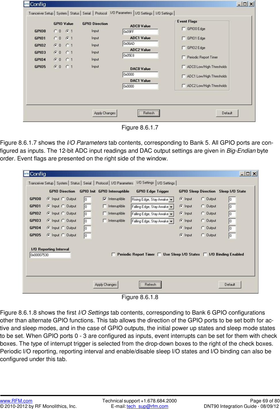 www.RFM.com© 2010-2012 by RF Monolithics, Inc.Technical support +1.678.684.2000E-mail: tech_sup@rfm.comPage 69 of 80DNT90 Integration Guide - 08/09/12Figure 8.6.1.7Figure 8.6.1.7 shows the I/O Parameters tab contents, corresponding to Bank 5. All GPIO ports are con-figured as inputs. The 12-bit ADC input readings and DAC output settings are given in Big-Endian byteorder. Event flags are presented on the right side of the window.Figure 8.6.1.8Figure 8.6.1.8 shows the first I/O Settings tab contents, corresponding to Bank 6 GPIO configurationsother than alternate GPIO functions. This tab allows the direction of the GPIO ports to be set both for ac-tive and sleep modes, and in the case of GPIO outputs, the initial power up states and sleep mode statesto be set. When GPIO ports 0 - 3 are configured as inputs, event interrupts can be set for them with checkboxes. The type of interrupt trigger is selected from the drop-down boxes to the right of the check boxes.Periodic I/O reporting, reporting interval and enable/disable sleep I/O states and I/O binding can also beconfigured under this tab.