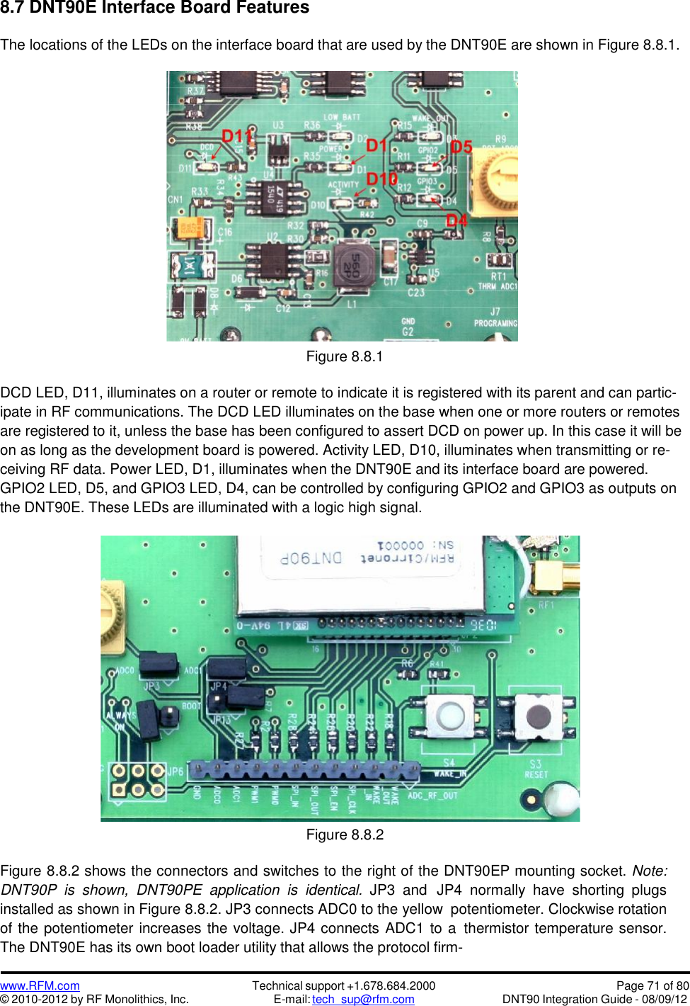 www.RFM.com© 2010-2012 by RF Monolithics, Inc.Technical support +1.678.684.2000E-mail: tech_sup@rfm.comPage 71 of 80DNT90 Integration Guide - 08/09/128.7 DNT90E Interface Board FeaturesThe locations of the LEDs on the interface board that are used by the DNT90E are shown in Figure 8.8.1.Figure 8.8.1DCD LED, D11, illuminates on a router or remote to indicate it is registered with its parent and can partic-ipate in RF communications. The DCD LED illuminates on the base when one or more routers or remotesare registered to it, unless the base has been configured to assert DCD on power up. In this case it will beon as long as the development board is powered. Activity LED, D10, illuminates when transmitting or re-ceiving RF data. Power LED, D1, illuminates when the DNT90E and its interface board are powered.GPIO2 LED, D5, and GPIO3 LED, D4, can be controlled by configuring GPIO2 and GPIO3 as outputs onthe DNT90E. These LEDs are illuminated with a logic high signal.Figure 8.8.2Figure 8.8.2 shows the connectors and switches to the right of the DNT90EP mounting socket. Note:DNT90P  is  shown,  DNT90PE  application  is  identical. JP3  and JP4 normally  have  shorting plugsinstalled as shown in Figure 8.8.2. JP3 connects ADC0 to the yellow potentiometer. Clockwise rotationof the potentiometer increases the voltage. JP4 connects ADC1 to a thermistor temperature sensor.The DNT90E has its own boot loader utility that allows the protocol firm-