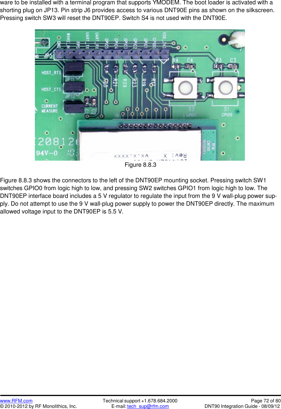 www.RFM.com© 2010-2012 by RF Monolithics, Inc.Technical support +1.678.684.2000E-mail: tech_sup@rfm.comPage 72 of 80DNT90 Integration Guide - 08/09/12ware to be installed with a terminal program that supports YMODEM. The boot loader is activated with ashorting plug on JP13. Pin strip J6 provides access to various DNT90E pins as shown on the silkscreen.Pressing switch SW3 will reset the DNT90EP. Switch S4 is not used with the DNT90E.Figure 8.8.3Figure 8.8.3 shows the connectors to the left of the DNT90EP mounting socket. Pressing switch SW1switches GPIO0 from logic high to low, and pressing SW2 switches GPIO1 from logic high to low. TheDNT90EP interface board includes a 5 V regulator to regulate the input from the 9 V wall-plug power sup-ply. Do not attempt to use the 9 V wall-plug power supply to power the DNT90EP directly. The maximumallowed voltage input to the DNT90EP is 5.5 V.