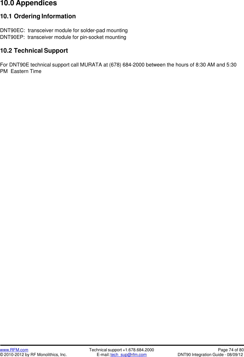 www.RFM.com© 2010-2012 by RF Monolithics, Inc.Technical support +1.678.684.2000E-mail: tech_sup@rfm.comPage 74 of 80DNT90 Integration Guide - 08/09/1210.0 Appendices10.1 Ordering InformationDNT90EC: transceiver module for solder-pad mountingDNT90EP: transceiver module for pin-socket mounting10.2 Technical SupportFor DNT90E technical support call MURATA at (678) 684-2000 between the hours of 8:30 AM and 5:30PM Eastern Time