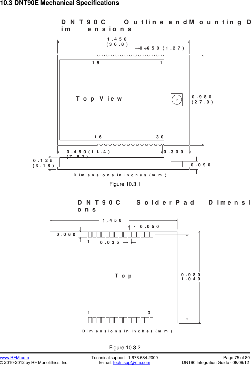 www.RFM.com© 2010-2012 by RF Monolithics, Inc.Technical support +1.678.684.2000E-mail: tech_sup@rfm.comPage 75 of 80DNT90 Integration Guide - 08/09/1210.3 DNT90E Mechanical SpecificationsD N T 9 0 C O u t l i n e a n d M o u n t i n g Di m e n s i o n s1 . 4 5 0( 3 6 . 8 )1 50 . 0 5 0 ( 1 . 2 7 )1T o p V i e w0 . 9 8 0( 2 7 . 9 )1 6 3 00 . 1 2 5( 3 . 1 8 )0 . 4 5 0 ( 1 1 . 4 ) 0 . 3 0 0( 7 . 6 2 )0 . 0 9 0D i m e  n s i o n s i n i n c  h e s ( m m )Figure 10.3.1D N T 9 0 C S o l d e r P a d D i m e n s io n sD i m   e n s i o n s i n   i n c h e s ( m   m )Figure 10.3.21 . 4 5 0( 3 6 . 8 )0 . 0 5 0( 1 . 2 7 )0 . 0 6 0( 1 . 5 2)150 . 0 3 5( 0 . 8 9 )1T o pV i ew0 . 9 8 01 . 0 4 0( 2 4 . 9 )( 2 6 . 4 )1630