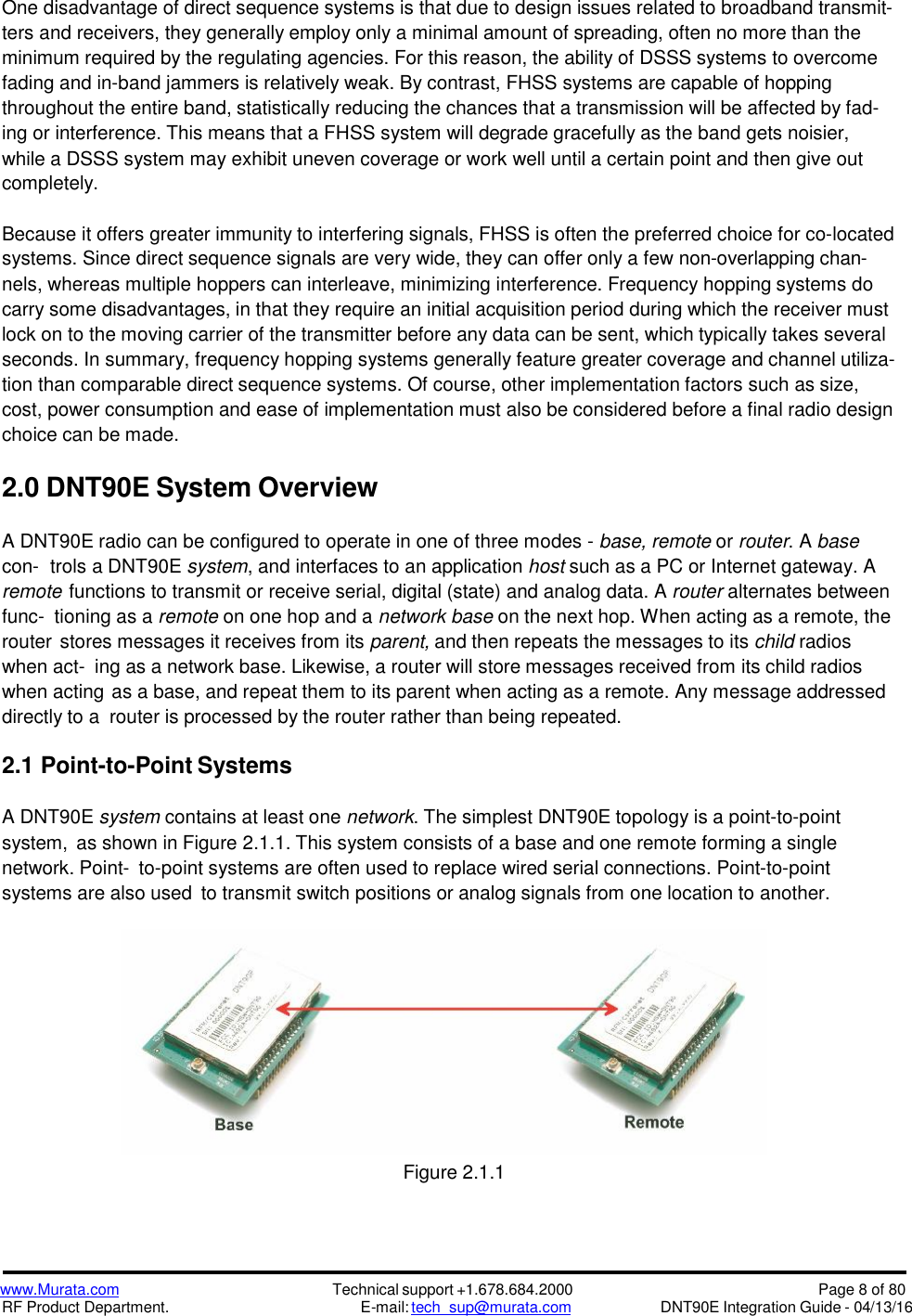 www.Murata.comRF Product Department.Technical support +1.678.684.2000E-mail: tech_sup@murata.comPage 8 of 80DNT90E Integration Guide - 04/13/16One disadvantage of direct sequence systems is that due to design issues related to broadband transmit-ters and receivers, they generally employ only a minimal amount of spreading, often no more than theminimum required by the regulating agencies. For this reason, the ability of DSSS systems to overcomefading and in-band jammers is relatively weak. By contrast, FHSS systems are capable of hoppingthroughout the entire band, statistically reducing the chances that a transmission will be affected by fad-ing or interference. This means that a FHSS system will degrade gracefully as the band gets noisier,while a DSSS system may exhibit uneven coverage or work well until a certain point and then give outcompletely.Because it offers greater immunity to interfering signals, FHSS is often the preferred choice for co-locatedsystems. Since direct sequence signals are very wide, they can offer only a few non-overlapping chan-nels, whereas multiple hoppers can interleave, minimizing interference. Frequency hopping systems docarry some disadvantages, in that they require an initial acquisition period during which the receiver mustlock on to the moving carrier of the transmitter before any data can be sent, which typically takes severalseconds. In summary, frequency hopping systems generally feature greater coverage and channel utiliza-tion than comparable direct sequence systems. Of course, other implementation factors such as size,cost, power consumption and ease of implementation must also be considered before a final radio designchoice can be made.2.0 DNT90E System OverviewA DNT90E radio can be configured to operate in one of three modes - base, remote or router. A basecon- trols a DNT90E system, and interfaces to an application host such as a PC or Internet gateway. Aremote functions to transmit or receive serial, digital (state) and analog data. A router alternates betweenfunc- tioning as a remote on one hop and a network base on the next hop. When acting as a remote, therouter stores messages it receives from its parent, and then repeats the messages to its child radioswhen act- ing as a network base. Likewise, a router will store messages received from its child radioswhen acting as a base, and repeat them to its parent when acting as a remote. Any message addresseddirectly to a router is processed by the router rather than being repeated.2.1 Point-to-Point SystemsA DNT90E system contains at least one network. The simplest DNT90E topology is a point-to-pointsystem, as shown in Figure 2.1.1. This system consists of a base and one remote forming a singlenetwork. Point- to-point systems are often used to replace wired serial connections. Point-to-pointsystems are also used to transmit switch positions or analog signals from one location to another.Figure 2.1.1